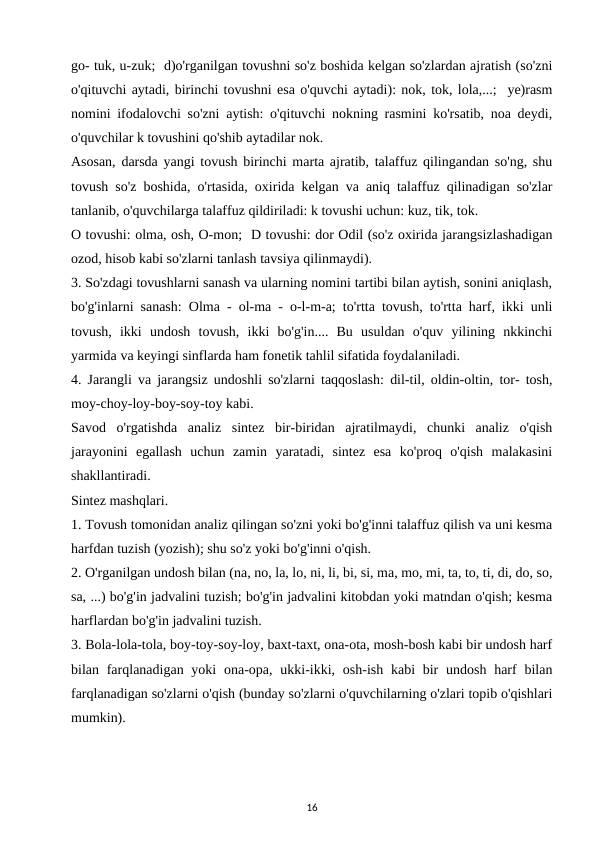go- tuk, u-zuk;  d)o'rganilgan tovushni so'z boshida kelgan so'zlardan ajratish (so'zni
o'qituvchi aytadi, birinchi tovushni esa o'quvchi aytadi): nok, tok, lola,...;  ye)rasm
nomini ifodalovchi so'zni aytish: o'qituvchi nokning rasmini ko'rsatib, noa deydi,
o'quvchilar k tovushini qo'shib aytadilar nok. 
Asosan, darsda yangi tovush birinchi marta ajratib, talaffuz qilingandan so'ng, shu
tovush so'z boshida, o'rtasida, oxirida kelgan va aniq talaffuz qilinadigan so'zlar
tanlanib, o'quvchilarga talaffuz qildiriladi: k tovushi uchun: kuz, tik, tok. 
O tovushi: olma, osh, O-mon;  D tovushi: dor Odil (so'z oxirida jarangsizlashadigan
ozod, hisob kabi so'zlarni tanlash tavsiya qilinmaydi). 
3. So'zdagi tovushlarni sanash va ularning nomini tartibi bilan aytish, sonini aniqlash,
bo'g'inlarni sanash: Olma - ol-ma - o-l-m-a; to'rtta tovush, to'rtta harf, ikki unli
tovush,  ikki  undosh  tovush,  ikki  bo'g'in....  Bu  usuldan  o'quv  yilining  nkkinchi
yarmida va keyingi sinflarda ham fonetik tahlil sifatida foydalaniladi. 
4. Jarangli va jarangsiz undoshli so'zlarni taqqoslash: dil-til, oldin-oltin, tor- tosh,
moy-choy-loy-boy-soy-toy kabi. 
Savod  o'rgatishda  analiz  sintez  bir-biridan  ajratilmaydi,  chunki  analiz  o'qish
jarayonini  egallash  uchun  zamin  yaratadi,  sintez  esa  ko'proq  o'qish  malakasini
shakllantiradi. 
Sintez mashqlari.
1. Tovush tomonidan analiz qilingan so'zni yoki bo'g'inni talaffuz qilish va uni kesma
harfdan tuzish (yozish); shu so'z yoki bo'g'inni o'qish. 
2. O'rganilgan undosh bilan (na, no, la, lo, ni, li, bi, si, ma, mo, mi, ta, to, ti, di, do, so,
sa, ...) bo'g'in jadvalini tuzish; bo'g'in jadvalini kitobdan yoki matndan o'qish; kesma
harflardan bo'g'in jadvalini tuzish. 
3. Bola-lola-tola, boy-toy-soy-loy, baxt-taxt, ona-ota, mosh-bosh kabi bir undosh harf
bilan farqlanadigan yoki  ona-opa, ukki-ikki, osh-ish  kabi  bir  undosh harf  bilan
farqlanadigan so'zlarni o'qish (bunday so'zlarni o'quvchilarning o'zlari topib o'qishlari
mumkin). 
16
