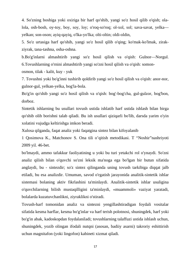 4. So'zning boshiga yoki oxiriga bir harf qo'shib, yangi so'z hosil qilib o'qish; ola-
lola, osh-bosh, oy-toy, boy, soy, loy; o'roq-so'roq; ol-xol, sol; sava-savat, yelka—
yelkan; son-oson; ayiq-qayiq, o'lka-yo'lka; olti-oltin; oldi-oldin, 
5. So'z urtasiga harf qo'shib, yangi so'z hosil qilib o'qing; ko'mak-ko'lmak, zirak-
ziyrak, tana-tashna, osha-oshna. 
b.Bo'g'inlarni  almashtirib  yangi  so'z  hosil  qilish  va  o'qish:  Gulnor—Norgul.
6.Tovushlarning o'rnini almashtirib yangi so'zni hosil qilish va o'qish: somon- 
osmon, tilak - kalit, kuy - yuk 
7. Tovushni yoki bo'g'inni tushirib qoldirib yangi so'z hosil qilish va o'qish: anor-nor,
gulnor-gul, yelkan-yelka, bog'la-bola. 
Bo'g'in qo'shib yangi so'z hosil qilish va o'qish: bog'-bog'cha, gul-gulzor, bog'bon,
dorboz. 
Sintetik ishlarning bu usullari tovush ustida ishlatib harf ustida ishlash bilan birga
qo'shib olib borishni talab qiladi. Bu ish usullari qiziqarli bo'lib, darsda yarim o'yin
xolatini vujudga keltirishga imkon beradi. 
Xulosa qilganda, faqat analiz yoki faqatgina sintez bilan kifoyalanib 
1 Qosimova K., Matchonov S. Ona tili o’qitish metodikasi. T “Noshir”nashriyoti
2009 yil. 46-bet. 
bo'lmaydi, ammo tafakkur faoliyatining u yoki bu turi yetakchi rol o'ynaydi. So'zni
analiz qilish bilan o'quvchi so'zni leksik ma'noga ega bo'lgan bir butun sifatida
anglaydi, bu - sintezdir; so'z sintez qilinganda uning tovush tarkibiga diqqat jalb
etiladi, bu esa analizdir. Umuman, savod o'rgatish jarayonida analitik-sintetik ishlar
sistemasi  bolaning  aktiv  fikrlashini  ta'minlaydi.  Analitik-sintetik  ishlar  usuligina
o'quvchilarning  bilish  mustaqilligini  ta'minlaydi,  «muammoli»  vaziyat  yaratadi,
bolalarda kuzatuvchanlikni, ziyraklikni o'stiradi. 
Tovush-harf  tomonidan  analiz  va  sintezni  yengillashtiradigan  foydali  vositalar
sifatida kesma harflar, kesma bo'g'inlar va harf terish polotnosi, shuningdek, harf yoki
bo'g'in abak, kadoskopdan foydalaniladi; tovushlarning talaffuzi ustida ishlash uchun,
shuningdek, yozib olingan ifodali nutqni (asosan, badiiy asarni) takroriy eshittirish
uchun magnitafon (yoki lingofon) kabineti xizmat qiladi. 
17
