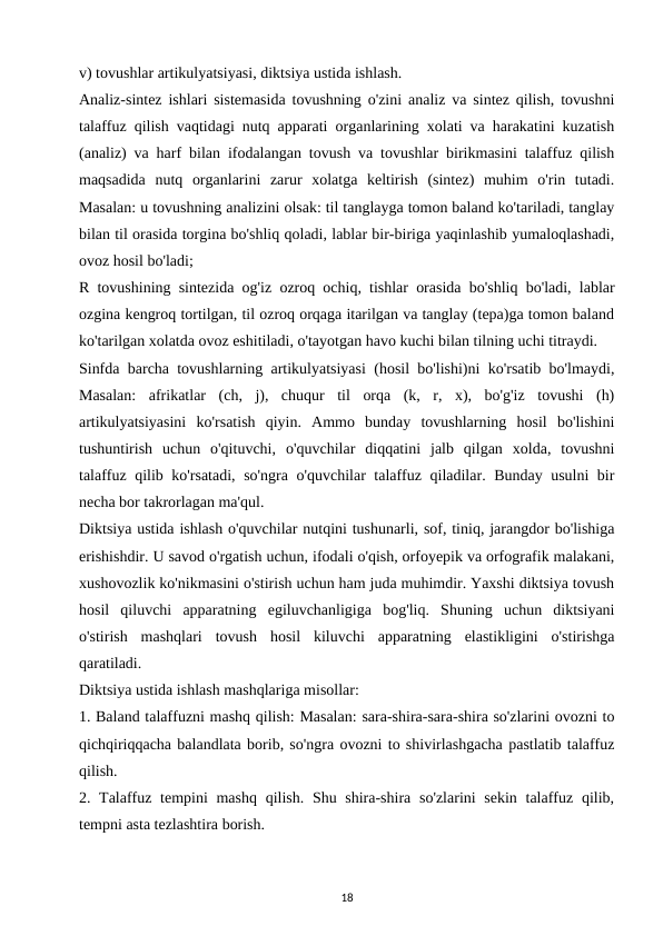 v) tovushlar artikulyatsiyasi, diktsiya ustida ishlash. 
Analiz-sintez ishlari sistemasida tovushning o'zini analiz va sintez qilish, tovushni
talaffuz qilish vaqtidagi nutq apparati organlarining xolati va harakatini kuzatish
(analiz) va harf bilan ifodalangan tovush va tovushlar birikmasini talaffuz qilish
maqsadida  nutq  organlarini  zarur  xolatga  keltirish  (sintez)  muhim  o'rin  tutadi.
Masalan: u tovushning analizini olsak: til tanglayga tomon baland ko'tariladi, tanglay
bilan til orasida torgina bo'shliq qoladi, lablar bir-biriga yaqinlashib yumaloqlashadi,
ovoz hosil bo'ladi; 
R tovushining sintezida og'iz ozroq ochiq, tishlar orasida bo'shliq bo'ladi, lablar
ozgina kengroq tortilgan, til ozroq orqaga itarilgan va tanglay (tepa)ga tomon baland
ko'tarilgan xolatda ovoz eshitiladi, o'tayotgan havo kuchi bilan tilning uchi titraydi. 
Sinfda barcha tovushlarning artikulyatsiyasi (hosil bo'lishi)ni ko'rsatib bo'lmaydi,
Masalan:  afrikatlar  (ch,  j),  chuqur  til  orqa  (k,  r,  x),  bo'g'iz  tovushi  (h)
artikulyatsiyasini  ko'rsatish  qiyin.  Ammo  bunday  tovushlarning  hosil  bo'lishini
tushuntirish  uchun  o'qituvchi,  o'quvchilar  diqqatini  jalb  qilgan  xolda,  tovushni
talaffuz qilib ko'rsatadi, so'ngra o'quvchilar talaffuz qiladilar. Bunday usulni bir
necha bor takrorlagan ma'qul. 
Diktsiya ustida ishlash o'quvchilar nutqini tushunarli, sof, tiniq, jarangdor bo'lishiga
erishishdir. U savod o'rgatish uchun, ifodali o'qish, orfoyepik va orfografik malakani,
xushovozlik ko'nikmasini o'stirish uchun ham juda muhimdir. Yaxshi diktsiya tovush
hosil  qiluvchi  apparatning  egiluvchanligiga  bog'liq.  Shuning  uchun  diktsiyani
o'stirish  mashqlari  tovush  hosil  kiluvchi  apparatning  elastikligini  o'stirishga
qaratiladi. 
Diktsiya ustida ishlash mashqlariga misollar: 
1. Baland talaffuzni mashq qilish: Masalan: sara-shira-sara-shira so'zlarini ovozni to
qichqiriqqacha balandlata borib, so'ngra ovozni to shivirlashgacha pastlatib talaffuz
qilish. 
2. Talaffuz tempini mashq qilish. Shu shira-shira so'zlarini  sekin talaffuz qilib,
tempni asta tezlashtira borish. 
18
