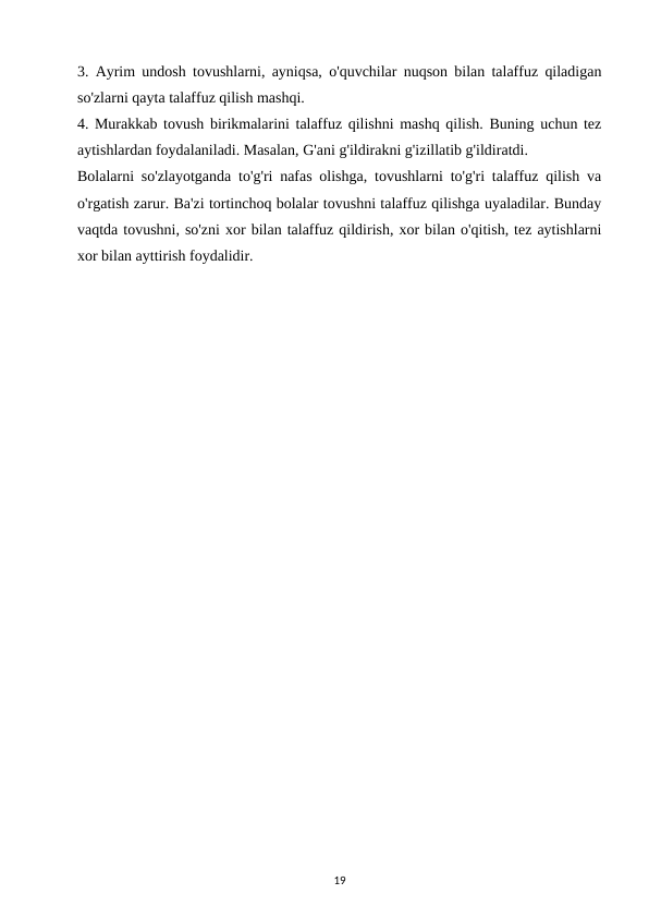 3. Ayrim undosh tovushlarni, ayniqsa, o'quvchilar nuqson bilan talaffuz qiladigan
so'zlarni qayta talaffuz qilish mashqi. 
4. Murakkab tovush birikmalarini talaffuz qilishni mashq qilish. Buning uchun tez
aytishlardan foydalaniladi. Masalan, G'ani g'ildirakni g'izillatib g'ildiratdi. 
Bolalarni so'zlayotganda to'g'ri nafas olishga, tovushlarni to'g'ri talaffuz qilish va
o'rgatish zarur. Ba'zi tortinchoq bolalar tovushni talaffuz qilishga uyaladilar. Bunday
vaqtda tovushni, so'zni xor bilan talaffuz qildirish, xor bilan o'qitish, tez aytishlarni
xor bilan ayttirish foydalidir. 
19
