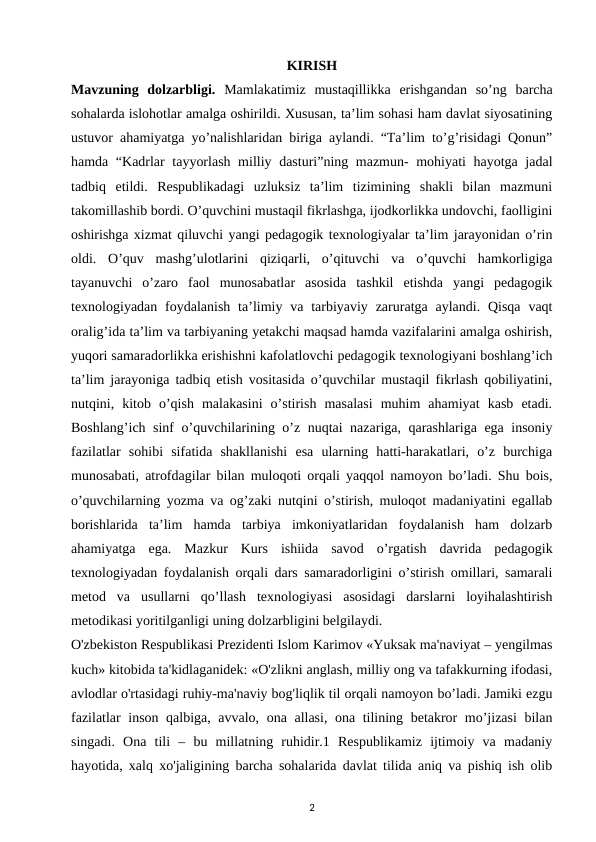 KIRISH
Mavzuning  dolzarbligi.  Mamlakatimiz  mustaqillikka  erishgandan  so’ng  barcha
sohalarda islohotlar amalga oshirildi. Xususan, ta’lim sohasi ham davlat siyosatining
ustuvor ahamiyatga yo’nalishlaridan biriga aylandi. “Ta’lim to’g’risidagi Qonun”
hamda “Kadrlar tayyorlash milliy dasturi”ning mazmun- mohiyati hayotga jadal
tadbiq  etildi.  Respublikadagi  uzluksiz  ta’lim  tizimining  shakli  bilan  mazmuni
takomillashib bordi. O’quvchini mustaqil fikrlashga, ijodkorlikka undovchi, faolligini
oshirishga xizmat qiluvchi yangi pedagogik texnologiyalar ta’lim jarayonidan o’rin
oldi.  O’quv  mashg’ulotlarini  qiziqarli,  o’qituvchi  va  o’quvchi  hamkorligiga
tayanuvchi  o’zaro  faol  munosabatlar  asosida  tashkil  etishda  yangi  pedagogik
texnologiyadan  foydalanish  ta’limiy va tarbiyaviy  zaruratga  aylandi.  Qisqa  vaqt
oralig’ida ta’lim va tarbiyaning yetakchi maqsad hamda vazifalarini amalga oshirish,
yuqori samaradorlikka erishishni kafolatlovchi pedagogik texnologiyani boshlang’ich
ta’lim jarayoniga tadbiq etish vositasida o’quvchilar mustaqil fikrlash qobiliyatini,
nutqini,  kitob  o’qish  malakasini  o’stirish  masalasi  muhim  ahamiyat  kasb  etadi.
Boshlang’ich sinf o’quvchilarining o’z nuqtai nazariga, qarashlariga ega insoniy
fazilatlar  sohibi  sifatida  shakllanishi  esa  ularning  hatti-harakatlari,  o’z  burchiga
munosabati, atrofdagilar bilan muloqoti orqali yaqqol namoyon bo’ladi. Shu bois,
o’quvchilarning yozma va og’zaki nutqini o’stirish, muloqot madaniyatini egallab
borishlarida  ta’lim  hamda  tarbiya  imkoniyatlaridan  foydalanish  ham  dolzarb
ahamiyatga  ega.  Mazkur  Kurs  ishiida  savod  o’rgatish  davrida  pedagogik
texnologiyadan foydalanish orqali dars samaradorligini o’stirish omillari, samarali
metod  va  usullarni  qo’llash  texnologiyasi  asosidagi  darslarni  loyihalashtirish
metodikasi yoritilganligi uning dolzarbligini belgilaydi. 
O'zbekiston Respublikasi Prezidenti Islom Karimov «Yuksak ma'naviyat – yengilmas
kuch» kitobida ta'kidlaganidek: «O'zlikni anglash, milliy ong va tafakkurning ifodasi,
avlodlar o'rtasidagi ruhiy-ma'naviy bog'liqlik til orqali namoyon bo’ladi. Jamiki ezgu
fazilatlar inson qalbiga, avvalo, ona allasi, ona tilining betakror mo’jizasi  bilan
singadi.  Ona  tili  –  bu  millatning  ruhidir.1  Respublikamiz  ijtimoiy  va  madaniy
hayotida, xalq xo'jaligining barcha sohalarida davlat tilida aniq va pishiq ish olib
2
