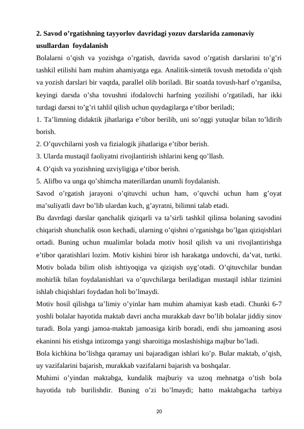 2. Savod o’rgatishning tayyorlov davridagi yozuv darslarida zamonaviy 
usullardan  foydalanish
Bolalarni o’qish va yozishga o’rgatish, davrida savod o’rgatish darslarini to’g’ri
tashkil etilishi ham muhim ahamiyatga ega. Analitik-sintetik tovush metodida o’qish
va yozish darslari bir vaqtda, parallel olib boriladi. Bir soatda tovush-harf o’rganilsa,
keyingi darsda o’sha tovushni ifodalovchi harfning yozilishi o’rgatiladi, har ikki
turdagi darsni to’g’ri tahlil qilish uchun quydagilarga e’tibor beriladi; 
1. Ta’limning didaktik jihatlariga e’tibor berilib, uni so’nggi yutuqlar bilan to’ldirib
borish. 
2. O’quvchilarni yosh va fizialogik jihatlariga e’tibor berish. 
3. Ularda mustaqil faoliyatni rivojlantirish ishlarini keng qo’llash. 
4. O’qish va yozishning uzviyligiga e’tibor berish. 
5. Alifbo va unga qo’shimcha materillardan unumli foydalanish. 
Savod  o’rgatish  jarayoni  o’qituvchi  uchun  ham,  o’quvchi  uchun  ham  g’oyat
ma’suliyatli davr bo’lib ulardan kuch, g’ayratni, bilimni talab etadi. 
Bu davrdagi darslar qanchalik qiziqarli va ta’sirli tashkil qilinsa bolaning savodini
chiqarish shunchalik oson kechadi, ularning o’qishni o’rganishga bo’lgan qiziqishlari
ortadi. Buning uchun mualimlar bolada motiv hosil qilish va uni rivojlantirishga
e’tibor qaratishlari lozim. Motiv kishini biror ish harakatga undovchi, da’vat, turtki.
Motiv bolada bilim olish ishtiyoqiga va qiziqish uyg’otadi. O’qituvchilar bundan
mohirlik bilan foydalanishlari va o’quvchilarga beriladigan mustaqil ishlar tizimini
ishlab chiqishlari foydadan holi bo’lmaydi. 
Motiv hosil qilishga ta’limiy o’yinlar ham muhim ahamiyat kasb etadi. Chunki 6-7
yoshli bolalar hayotida maktab davri ancha murakkab davr bo’lib bolalar jiddiy sinov
turadi. Bola yangi jamoa-maktab jamoasiga kirib boradi, endi shu jamoaning asosi
ekaninni his etishga intizomga yangi sharoitiga moslashishiga majbur bo’ladi. 
Bola kichkina bo’lishga qaramay uni bajaradigan ishlari ko’p. Bular maktab, o’qish,
uy vazifalarini bajarish, murakkab vazifalarni bajarish va boshqalar. 
Muhimi  o’yindan  maktabga,  kundalik  majburiy  va  uzoq  mehnatga  o’tish  bola
hayotida  tub  burilishdir.  Buning  o’zi  bo’lmaydi;  hatto  maktabgacha  tarbiya
20
