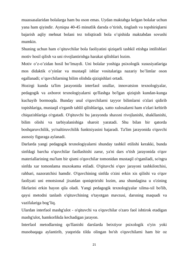 muassasalaridan bolalarga ham bu oson emas. Uydan maktabga kelgan bolalar uchun
yana ham qiyindir. Ayniqsa 40-45 minutlik darsda o’tirish, tinglash va topshiriqlarni
bajarish  aqliy  mehnat  bolani  tez  toliqtiradi  bola  o’qishida  maktabdan  sovushi
mumkin. 
Shuning uchun ham o’qituvchilar bola faoliyatini qiziqarli tashkil etishga intilishlari
motiv hosil qilish va uni rivojlantirishga harakat qilishlari lozim. 
Motiv o’z-o’zidan hosil bo’lmaydi. Uni bolalar yoshiga psixologik xususiyatlariga
mos  didaktik  o’yinlar  va  mustaqil  ishlar  vositalariga  nazariy  bo’limlar  oson
egallanadi; o’quvchilarning bilim olishda qiziqishlari ortadi. 
Hozirgi  kunda  ta'lim  jarayonida  interfaol  usullar,  innovatsion  texnologiyalar,
pedagogik  va  axborot  texnologiyalarni  qo'llashga  bo'lgan  qiziqish  kundan-kunga
kuchayib  bormoqda.  Bunday  usul  o'quvchilarni  tayyor  bilimlarni  o'zlari  qidirib
topishlariga, mustaqil o'rganib tahlil qilishlariga, xatto xulosalarni ham o'zlari keltirib
chiqazishlariga o'rgatadi. O'qituvchi bu jarayonda shaxsni rivojlanishi, shakllanishi,
bilim  olishi  va  tarbiyalanishiga  sharoit  yaratadi.  Shu  bilan  bir  qatorda
boshqaruvchilik, yo'naltiruvchilik funktsiyasini bajaradi. Ta'lim jarayonida o'quvchi
asosoiy figuraga aylanadi. 
Darlarda yangi pedagogik texnologiyalarni shunday tashkil etilishi kerakki, bunda
sinfdagi  barcha  o'quvchilar  faollashishi  zarur,  ya'ni  dars  o'tish  jarayonida  o'quv
materiallarining ma'lum bir qismi o'quvchilar tomonidan mustaqil o'rganiladi, so'ngra
sinfda xar tomonlama muxokama etiladi. O'qituvchi o'quv jarayoni tashkilotchisi,
rahbari, nazoratchisi hamdir. O'quvchining sinfda o'zini erkin xis qilishi va o'quv
faoliyati  uni  emotsional  jixatdan  qoniqtririshi  lozim,  ana  shundagina  u  o'zining
fikrlarini erkin bayon qila oladi. Yangi pedagogik texnologiyalar xilma-xil bo'lib,
qaysi  metodni  tanlash  o'qituvchining  o'tayotgan  mavzusi,  darsning  maqsadi  va
vazifalariga bog’liq. 
Ulardan interfaol mashg'ulot - o'qituvchi va o'quvchilar o'zaro faol ishtirok etadigan
mashg'ulot, hamkorlikda kechadigan jarayon. 
Interfaol  metodlarning  qo'llanishi  darslarda  beixtiyor  psixologik  o'yin  yoki
musobaqaga  aylantirib,  yuqorida  tilda  olingan  bo'sh  o'quvchilarni  ham  bir  oz
21
