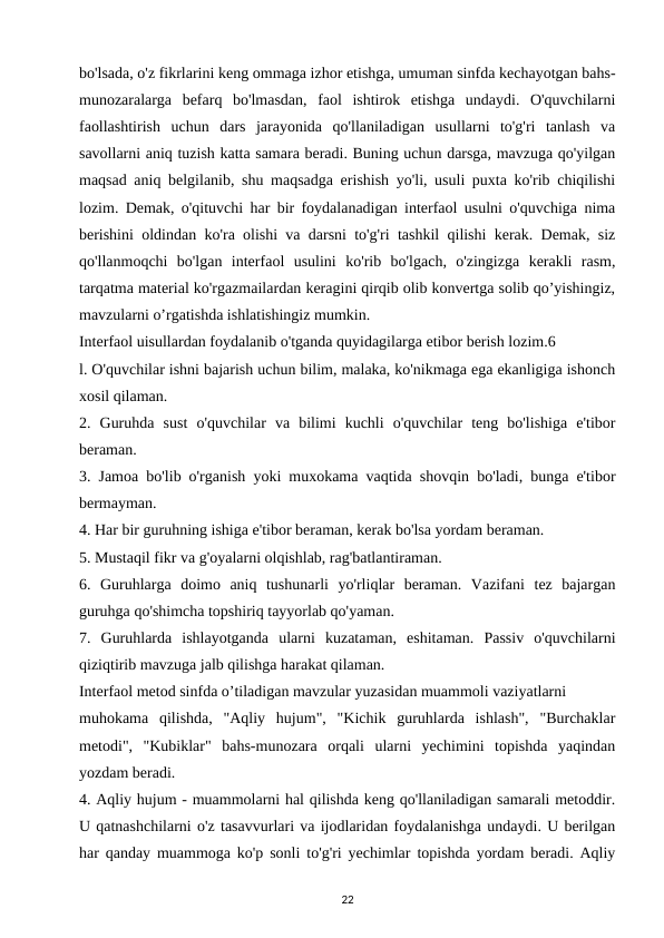 bo'lsada, o'z fikrlarini keng ommaga izhor etishga, umuman sinfda kechayotgan bahs-
munozaralarga  befarq  bo'lmasdan,  faol  ishtirok  etishga  undaydi.  O'quvchilarni
faollashtirish  uchun  dars  jarayonida  qo'llaniladigan  usullarni  to'g'ri  tanlash  va
savollarni aniq tuzish katta samara beradi. Buning uchun darsga, mavzuga qo'yilgan
maqsad aniq belgilanib, shu maqsadga erishish yo'li, usuli puxta ko'rib chiqilishi
lozim. Demak, o'qituvchi har bir foydalanadigan interfaol usulni o'quvchiga nima
berishini oldindan ko'ra olishi va darsni to'g'ri tashkil qilishi kerak. Demak, siz
qo'llanmoqchi  bo'lgan  interfaol  usulini  ko'rib  bo'lgach,  o'zingizga  kerakli  rasm,
tarqatma material ko'rgazmailardan keragini qirqib olib konvertga solib qo’yishingiz,
mavzularni o’rgatishda ishlatishingiz mumkin. 
Interfaol uisullardan foydalanib o'tganda quyidagilarga etibor berish lozim.6 
l. O'quvchilar ishni bajarish uchun bilim, malaka, ko'nikmaga ega ekanligiga ishonch
xosil qilaman. 
2.  Guruhda  sust  o'quvchilar  va  bilimi  kuchli  o'quvchilar  teng  bo'lishiga  e'tibor
beraman. 
3. Jamoa bo'lib o'rganish yoki muxokama vaqtida shovqin bo'ladi, bunga e'tibor
bermayman. 
4. Har bir guruhning ishiga e'tibor beraman, kerak bo'lsa yordam beraman. 
5. Mustaqil fikr va g'oyalarni olqishlab, rag'batlantiraman. 
6.  Guruhlarga  doimo  aniq  tushunarli  yo'rliqlar  beraman.  Vazifani  tez  bajargan
guruhga qo'shimcha topshiriq tayyorlab qo'yaman. 
7.  Guruhlarda  ishlayotganda  ularni  kuzataman,  eshitaman.  Passiv  o'quvchilarni
qiziqtirib mavzuga jalb qilishga harakat qilaman. 
Interfaol metod sinfda o’tiladigan mavzular yuzasidan muammoli vaziyatlarni 
muhokama  qilishda,  "Aqliy  hujum",  "Kichik  guruhlarda  ishlash",  "Burchaklar
metodi",  "Kubiklar"  bahs-munozara  orqali  ularni  yechimini  topishda  yaqindan
yozdam beradi. 
4. Aqliy hujum - muammolarni hal qilishda keng qo'llaniladigan samarali metoddir.
U qatnashchilarni o'z tasavvurlari va ijodlaridan foydalanishga undaydi. U berilgan
har qanday muammoga ko'p sonli to'g'ri yechimlar topishda yordam beradi. Aqliy
22
