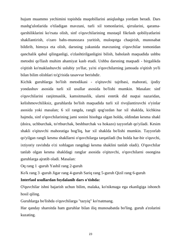 hujum muammo yechimini topishda muqobillarini aniqlashga yordam beradi. Dars
mashg'ulotlarida  o'tiladigan  mavzuni,  turli  xil  tomonlarini,  qirralarini,  qarama-
qarshiliklarini ko'rsata olish, sinf o'quvchilarining mustaqil fikrlash qobiliyatlarini
shakllantirish,  o'zaro  bahs-munozara  yuritish,  muloqotga  chaqirish,  munosabat
bildirib,  himoya  eta  olish,  darsning  yakunida  mavzuning  o'quvchilar  tomonidan
qanchalik qabul qilinganligi, o'zlashtirilganligini bilish, baholash maqsadida ushbu
metodni qo'llash muhim ahamiyat kasb etadi. Ushbu darsning maqsadi - birgalikda
o'qitish ko'maklashuvchi uslubiy yo'llar, ya'ni o'quvchilarning jamoada o'qitish yo'li
bilan bilim olishlari to'g'risida tasavvur berishdir. 
Kichik  guruhlarga  bo'lish  metodikasi  -  o'qituvchi  tajribasi,  mahorati,  ijodiy
yondashuv  asosida  turli  xil  usullar  asosida  bo'lishi  mumkin.  Masalan:  sinf
o'quvchilarini  ranjitmaslik,  kamsitmaslik,  ularni  estetik  did  nuqtai  nazaridan,
kelishmovchiliksiz, guruhlarda bo'lish maqsadida turli xil rivojlantiruvchi o'yinlar
asosida  yoki  masalan;  6 xil  rangda,  rangli  qog'ozdan  har  xil  shaklda,  kichkina
hajmda, sinf o'quvchilarining jami sonini hisobga olgan holda, oldindan kesma shakl
(doira, uchburchak, to'rtburchak, beshburchak va hokazo) tayyorlab qo'yiladi. Kesim
shakli o'qituvchi mahoratiga bog'liq, har xil shaklda bo'lishi mumkin. Tayyorlab
qo'yilgan rangli kesma shakllarni o'quvchilarga tarqatiladi (bu holda har-bir o'quvchi,
ixtiyoriy ravishda o'zi xohlagan rangdagi kesma shaklini tanlab oladi). O'quvchilar
tanlab  olgan  kesma  shakldagi  ranglar  asosida  o'qituvchi,  o'quvchilarni  osongina
guruhlarga ajratib oladi. Masalan: 
Oq rang 1 -guruh Yashil rang 2-guruh 
Ko'k rang 3 -guruh Jigar rang 4-guruh Sariq rang 5-guruh Qizil rang 6-guruh 
Interfaol usullardan foydalanib dars o'tishda: 
O'quvchilar ishni bajarish uchun bilim, malaka, ko'nikmaga ega ekanligiga ishonch
hosil qiling. 
Guruhlarga bo'lishda o'quvchilarga "tazyiq" ko'rsatmang. 
Har qanday sharoitda ham guruhlar bilan iliq munosabatda bo'ling. guruh a'zolarini
kuzating. 
23
