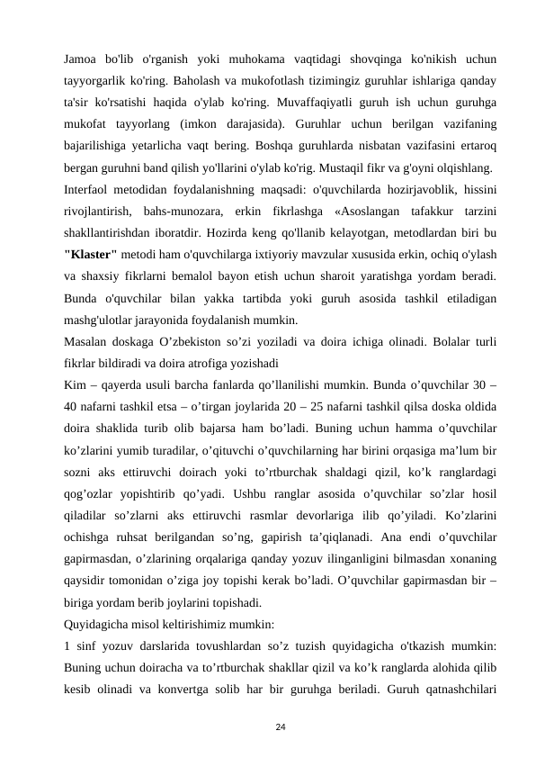Jamoa  bo'lib  o'rganish  yoki  muhokama  vaqtidagi  shovqinga  ko'nikish  uchun
tayyorgarlik ko'ring. Baholash va mukofotlash tizimingiz guruhlar ishlariga qanday
ta'sir  ko'rsatishi  haqida  o'ylab  ko'ring.  Muvaffaqiyatli  guruh  ish  uchun  guruhga
mukofat  tayyorlang  (imkon  darajasida).  Guruhlar  uchun  berilgan  vazifaning
bajarilishiga yetarlicha vaqt bering. Boshqa guruhlarda nisbatan vazifasini ertaroq
bergan guruhni band qilish yo'llarini o'ylab ko'rig. Mustaqil fikr va g'oyni olqishlang. 
Interfaol metodidan foydalanishning maqsadi: o'quvchilarda hozirjavoblik, hissini
rivojlantirish,  bahs-munozara,  erkin  fikrlashga  «Asoslangan  tafakkur  tarzini
shakllantirishdan iboratdir. Hozirda keng qo'llanib kelayotgan, metodlardan biri bu
"Klaster" metodi ham o'quvchilarga ixtiyoriy mavzular xususida erkin, ochiq o'ylash
va shaxsiy fikrlarni bemalol bayon etish uchun sharoit yaratishga yordam beradi.
Bunda  o'quvchilar  bilan  yakka  tartibda  yoki  guruh  asosida  tashkil  etiladigan
mashg'ulotlar jarayonida foydalanish mumkin. 
Masalan doskaga O’zbekiston so’zi yoziladi va doira ichiga olinadi. Bolalar turli
fikrlar bildiradi va doira atrofiga yozishadi 
Kim – qayerda usuli barcha fanlarda qo’llanilishi mumkin. Bunda o’quvchilar 30 –
40 nafarni tashkil etsa – o’tirgan joylarida 20 – 25 nafarni tashkil qilsa doska oldida
doira shaklida turib olib bajarsa ham bo’ladi. Buning uchun hamma o’quvchilar
ko’zlarini yumib turadilar, o’qituvchi o’quvchilarning har birini orqasiga ma’lum bir
sozni  aks  ettiruvchi  doirach  yoki  to’rtburchak  shaldagi  qizil,  ko’k  ranglardagi
qog’ozlar  yopishtirib  qo’yadi.  Ushbu  ranglar  asosida  o’quvchilar  so’zlar  hosil
qiladilar  so’zlarni  aks  ettiruvchi  rasmlar  devorlariga  ilib  qo’yiladi.  Ko’zlarini
ochishga  ruhsat  berilgandan  so’ng,  gapirish  ta’qiqlanadi.  Ana  endi  o’quvchilar
gapirmasdan, o’zlarining orqalariga qanday yozuv ilinganligini bilmasdan xonaning
qaysidir tomonidan o’ziga joy topishi kerak bo’ladi. O’quvchilar gapirmasdan bir –
biriga yordam berib joylarini topishadi. 
Quyidagicha misol keltirishimiz mumkin: 
1 sinf yozuv darslarida tovushlardan so’z tuzish quyidagicha o'tkazish mumkin:
Buning uchun doiracha va to’rtburchak shakllar qizil va ko’k ranglarda alohida qilib
kesib olinadi  va konvertga solib  har  bir  guruhga  beriladi. Guruh qatnashchilari
24
