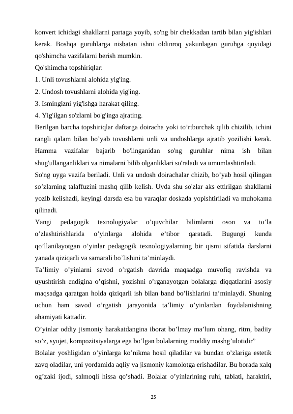 konvert ichidagi shakllarni partaga yoyib, so'ng bir chekkadan tartib bilan yig'ishlari
kerak.  Boshqa  guruhlarga  nisbatan  ishni  oldinroq  yakunlagan  guruhga  quyidagi
qo'shimcha vazifalarni berish mumkin. 
Qo'shimcha topshiriqlar: 
1. Unli tovushlarni alohida yig'ing. 
2. Undosh tovushlarni alohida yig'ing. 
3. Ismingizni yig'ishga harakat qiling. 
4. Yig'ilgan so'zlarni bo'g'inga ajrating. 
Berilgan barcha topshiriqlar daftarga doiracha yoki to’rtburchak qilib chizilib, ichini
rangli qalam bilan bo’yab tovushlarni unli va undoshlarga ajratib yozilishi kerak.
Hamma  vazifalar  bajarib  bo'linganidan  so'ng  guruhlar  nima  ish  bilan
shug'ullanganliklari va nimalarni bilib olganliklari so'raladi va umumlashtiriladi. 
So'ng uyga vazifa beriladi. Unli va undosh doirachalar chizib, bo’yab hosil qilingan
so’zlarning talaffuzini mashq qilib kelish. Uyda shu so'zlar aks ettirilgan shakllarni
yozib kelishadi, keyingi darsda esa bu varaqlar doskada yopishtiriladi va muhokama
qilinadi. 
Yangi  pedagogik  texnologiyalar  o’quvchilar  bilimlarni  oson  va  to’la
o’zlashtirishlarida  o’yinlarga  alohida  e’tibor  qaratadi.  Bugungi  kunda
qo’llanilayotgan o’yinlar pedagogik texnologiyalarning bir qismi sifatida darslarni
yanada qiziqarli va samarali bo’lishini ta’minlaydi. 
Ta’limiy  o’yinlarni  savod  o’rgatish  davrida  maqsadga  muvofiq  ravishda  va
uyushtirish endigina o’qishni, yozishni o’rganayotgan bolalarga diqqatlarini asosiy
maqsadga qaratgan holda qiziqarli ish bilan band bo’lishlarini ta’minlaydi. Shuning
uchun  ham  savod  o’rgatish  jarayonida  ta’limiy  o’yinlardan  foydalanishning
ahamiyati kattadir. 
O’yinlar oddiy jismoniy harakatdangina iborat bo’lmay ma’lum ohang, ritm, badiiy
so’z, syujet, kompozitsiyalarga ega bo’lgan bolalarning moddiy mashg’ulotidir” 
Bolalar yoshligidan o’yinlarga ko’nikma hosil qiladilar va bundan o’zlariga estetik
zavq oladilar, uni yordamida aqliy va jismoniy kamolotga erishadilar. Bu borada xalq
og’zaki ijodi, salmoqli hissa qo’shadi. Bolalar o’yinlarining ruhi, tabiati, haraktiri,
25
