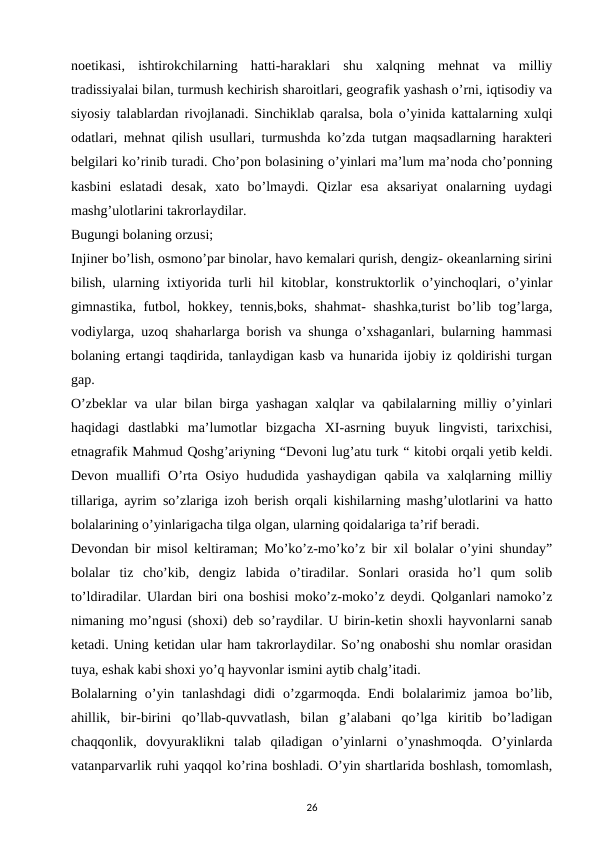 noetikasi,  ishtirokchilarning  hatti-haraklari  shu  xalqning  mehnat  va  milliy
tradissiyalai bilan, turmush kechirish sharoitlari, geografik yashash o’rni, iqtisodiy va
siyosiy talablardan rivojlanadi. Sinchiklab qaralsa, bola o’yinida kattalarning xulqi
odatlari, mehnat qilish usullari, turmushda ko’zda tutgan maqsadlarning harakteri
belgilari ko’rinib turadi. Cho’pon bolasining o’yinlari ma’lum ma’noda cho’ponning
kasbini  eslatadi  desak,  xato  bo’lmaydi.  Qizlar  esa  aksariyat  onalarning  uydagi
mashg’ulotlarini takrorlaydilar. 
Bugungi bolaning orzusi; 
Injiner bo’lish, osmono’par binolar, havo kemalari qurish, dengiz- okeanlarning sirini
bilish, ularning ixtiyorida turli hil kitoblar, konstruktorlik o’yinchoqlari, o’yinlar
gimnastika, futbol, hokkey, tennis,boks, shahmat- shashka,turist  bo’lib tog’larga,
vodiylarga, uzoq shaharlarga borish va shunga o’xshaganlari, bularning hammasi
bolaning ertangi taqdirida, tanlaydigan kasb va hunarida ijobiy iz qoldirishi turgan
gap. 
O’zbeklar va ular bilan birga yashagan xalqlar va qabilalarning milliy o’yinlari
haqidagi  dastlabki  ma’lumotlar  bizgacha  XI-asrning  buyuk  lingvisti,  tarixchisi,
etnagrafik Mahmud Qoshg’ariyning “Devoni lug’atu turk “ kitobi orqali yetib keldi.
Devon  muallifi  O’rta Osiyo  hududida  yashaydigan  qabila  va  xalqlarning  milliy
tillariga, ayrim so’zlariga izoh berish orqali kishilarning mashg’ulotlarini va hatto
bolalarining o’yinlarigacha tilga olgan, ularning qoidalariga ta’rif beradi. 
Devondan bir misol keltiraman; Mo’ko’z-mo’ko’z bir xil bolalar o’yini shunday”
bolalar  tiz  cho’kib,  dengiz  labida  o’tiradilar.  Sonlari  orasida  ho’l  qum  solib
to’ldiradilar. Ulardan biri ona boshisi moko’z-moko’z deydi. Qolganlari namoko’z
nimaning mo’ngusi (shoxi) deb so’raydilar. U birin-ketin shoxli hayvonlarni sanab
ketadi. Uning ketidan ular ham takrorlaydilar. So’ng onaboshi shu nomlar orasidan
tuya, eshak kabi shoxi yo’q hayvonlar ismini aytib chalg’itadi. 
Bolalarning o’yin tanlashdagi  didi  o’zgarmoqda.  Endi  bolalarimiz  jamoa bo’lib,
ahillik,  bir-birini  qo’llab-quvvatlash,  bilan  g’alabani  qo’lga  kiritib  bo’ladigan
chaqqonlik,  dovyuraklikni  talab  qiladigan  o’yinlarni  o’ynashmoqda.  O’yinlarda
vatanparvarlik ruhi yaqqol ko’rina boshladi. O’yin shartlarida boshlash, tomomlash,
26
