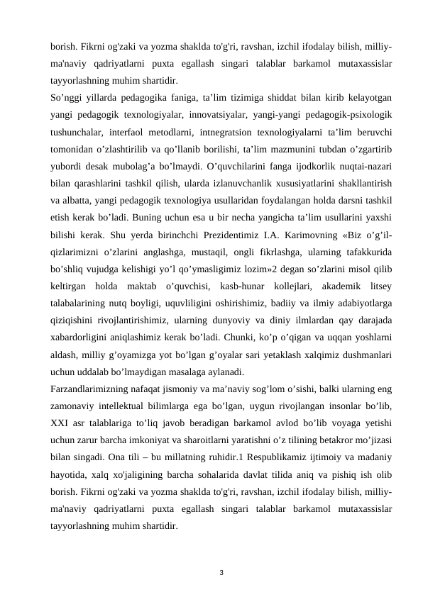 borish. Fikrni og'zaki va yozma shaklda to'g'ri, ravshan, izchil ifodalay bilish, milliy-
ma'naviy  qadriyatlarni  puxta  egallash  singari  talablar  barkamol  mutaxassislar
tayyorlashning muhim shartidir. 
So’nggi yillarda pedagogika faniga, ta’lim tizimiga shiddat bilan kirib kelayotgan
yangi pedagogik texnologiyalar, innovatsiyalar, yangi-yangi pedagogik-psixologik
tushunchalar,  interfaol  metodlarni,  intnegratsion  texnologiyalarni  ta’lim  beruvchi
tomonidan o’zlashtirilib va qo’llanib borilishi, ta’lim mazmunini tubdan o’zgartirib
yubordi desak mubolag’a bo’lmaydi. O’quvchilarini fanga ijodkorlik nuqtai-nazari
bilan qarashlarini tashkil qilish, ularda izlanuvchanlik xususiyatlarini shakllantirish
va albatta, yangi pedagogik texnologiya usullaridan foydalangan holda darsni tashkil
etish kerak bo’ladi. Buning uchun esa u bir necha yangicha ta’lim usullarini yaxshi
bilishi kerak. Shu yerda birinchchi Prezidentimiz I.A. Karimovning «Biz o’g’il-
qizlarimizni  o’zlarini  anglashga,  mustaqil,  ongli  fikrlashga,  ularning  tafakkurida
bo’shliq vujudga kelishigi yo’l qo’ymasligimiz lozim»2 degan so’zlarini misol qilib
keltirgan  holda  maktab  o’quvchisi,  kasb-hunar  kollejlari,  akademik  litsey
talabalarining nutq boyligi, uquvliligini oshirishimiz, badiiy va ilmiy adabiyotlarga
qiziqishini rivojlantirishimiz, ularning dunyoviy va diniy ilmlardan qay darajada
xabardorligini aniqlashimiz kerak bo’ladi. Chunki, ko’p o’qigan va uqqan yoshlarni
aldash, milliy g’oyamizga yot bo’lgan g’oyalar sari yetaklash xalqimiz dushmanlari
uchun uddalab bo’lmaydigan masalaga aylanadi. 
Farzandlarimizning nafaqat jismoniy va ma’naviy sog’lom o’sishi, balki ularning eng
zamonaviy intellektual bilimlarga ega bo’lgan, uygun rivojlangan insonlar bo’lib,
XXI asr talablariga to’liq javob beradigan barkamol avlod bo’lib voyaga yetishi
uchun zarur barcha imkoniyat va sharoitlarni yaratishni o’z tilining betakror mo’jizasi
bilan singadi. Ona tili – bu millatning ruhidir.1 Respublikamiz ijtimoiy va madaniy
hayotida, xalq xo'jaligining barcha sohalarida davlat tilida aniq va pishiq ish olib
borish. Fikrni og'zaki va yozma shaklda to'g'ri, ravshan, izchil ifodalay bilish, milliy-
ma'naviy  qadriyatlarni  puxta  egallash  singari  talablar  barkamol  mutaxassislar
tayyorlashning muhim shartidir. 
3
