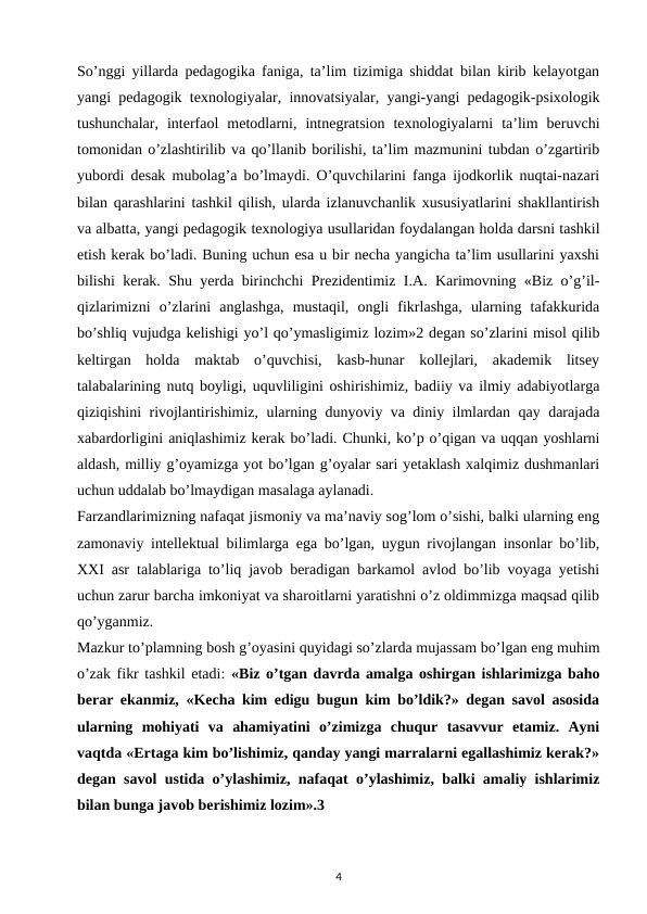 So’nggi yillarda pedagogika faniga, ta’lim tizimiga shiddat bilan kirib kelayotgan
yangi pedagogik texnologiyalar, innovatsiyalar, yangi-yangi pedagogik-psixologik
tushunchalar,  interfaol  metodlarni,  intnegratsion  texnologiyalarni  ta’lim  beruvchi
tomonidan o’zlashtirilib va qo’llanib borilishi, ta’lim mazmunini tubdan o’zgartirib
yubordi desak mubolag’a bo’lmaydi. O’quvchilarini fanga ijodkorlik nuqtai-nazari
bilan qarashlarini tashkil qilish, ularda izlanuvchanlik xususiyatlarini shakllantirish
va albatta, yangi pedagogik texnologiya usullaridan foydalangan holda darsni tashkil
etish kerak bo’ladi. Buning uchun esa u bir necha yangicha ta’lim usullarini yaxshi
bilishi kerak. Shu yerda birinchchi Prezidentimiz I.A. Karimovning «Biz o’g’il-
qizlarimizni  o’zlarini  anglashga,  mustaqil,  ongli  fikrlashga,  ularning  tafakkurida
bo’shliq vujudga kelishigi yo’l qo’ymasligimiz lozim»2 degan so’zlarini misol qilib
keltirgan  holda  maktab  o’quvchisi,  kasb-hunar  kollejlari,  akademik  litsey
talabalarining nutq boyligi, uquvliligini oshirishimiz, badiiy va ilmiy adabiyotlarga
qiziqishini rivojlantirishimiz, ularning dunyoviy va diniy ilmlardan qay darajada
xabardorligini aniqlashimiz kerak bo’ladi. Chunki, ko’p o’qigan va uqqan yoshlarni
aldash, milliy g’oyamizga yot bo’lgan g’oyalar sari yetaklash xalqimiz dushmanlari
uchun uddalab bo’lmaydigan masalaga aylanadi. 
Farzandlarimizning nafaqat jismoniy va ma’naviy sog’lom o’sishi, balki ularning eng
zamonaviy intellektual bilimlarga ega bo’lgan, uygun rivojlangan insonlar bo’lib,
XXI asr talablariga to’liq javob beradigan barkamol avlod bo’lib voyaga yetishi
uchun zarur barcha imkoniyat va sharoitlarni yaratishni o’z oldimmizga maqsad qilib
qo’yganmiz. 
Mazkur to’plamning bosh g’oyasini quyidagi so’zlarda mujassam bo’lgan eng muhim
o’zak fikr tashkil etadi: «Biz o’tgan davrda amalga oshirgan ishlarimizga baho
berar ekanmiz, «Kecha kim edigu bugun kim bo’ldik?» degan savol asosida
ularning  mohiyati  va  ahamiyatini  o’zimizga  chuqur  tasavvur  etamiz.  Ayni
vaqtda «Ertaga kim bo’lishimiz, qanday yangi marralarni egallashimiz kerak?»
degan savol ustida o’ylashimiz, nafaqat o’ylashimiz, balki amaliy ishlarimiz
bilan bunga javob berishimiz lozim».3 
4
