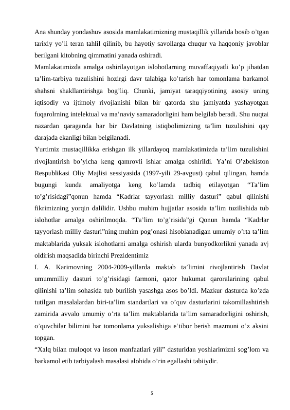 Ana shunday yondashuv asosida mamlakatimizning mustaqillik yillarida bosib o’tgan
tarixiy yo’li teran tahlil qilinib, bu hayotiy savollarga chuqur va haqqoniy javoblar
berilgani kitobning qimmatini yanada oshiradi. 
Mamlakatimizda amalga oshirilayotgan islohotlarning muvaffaqiyatli ko’p jihatdan
ta’lim-tarbiya tuzulishini hozirgi davr talabiga ko’tarish har tomonlama barkamol
shahsni  shakllantirishga  bog’liq.  Chunki,  jamiyat  taraqqiyotining  asosiy  uning
iqtisodiy  va  ijtimoiy  rivojlanishi  bilan  bir  qatorda  shu  jamiyatda  yashayotgan
fuqarolrning intelektual va ma’naviy samaradorligini ham belgilab beradi. Shu nuqtai
nazardan  qaraganda  har  bir  Davlatning  istiqbolimizning  ta’lim  tuzulishini  qay
darajada ekanligi bilan belgilanadi. 
Yurtimiz mustaqillikka erishgan ilk yillardayoq mamlakatimizda ta’lim tuzulishini
rivojlantirish bo’yicha keng qamrovli ishlar amalga oshirildi. Ya’ni O’zbekiston
Respublikasi Oliy Majlisi sessiyasida (1997-yili 29-avgust) qabul qilingan, hamda
bugungi  kunda  amaliyotga  keng  ko’lamda  tadbiq  etilayotgan  “Ta’lim
to’g’risidagi”qonun  hamda  “Kadrlar  tayyorlash  milliy  dasturi”  qabul  qilinishi
fikrimizning yorqin dalilidir. Ushbu muhim hujjatlar asosida ta’lim tuzilishida tub
islohotlar  amalga  oshirilmoqda.  “Ta’lim  to’g’risida”gi  Qonun  hamda  “Kadrlar
tayyorlash milliy dasturi”ning muhim pog’onasi hisoblanadigan umumiy o’rta ta’lim
maktablarida yuksak islohotlarni amalga oshirish ularda bunyodkorlikni yanada avj
oldirish maqsadida birinchi Prezidentimiz 
I.  A.  Karimovning  2004-2009-yillarda  maktab  ta’limini  rivojlantirish  Davlat
umummilliy  dasturi  to’g’risidagi  farmoni,  qator  hukumat  qaroralarining  qabul
qilinishi ta’lim sohasida tub burilish yasashga asos bo’ldi. Mazkur dasturda ko’zda
tutilgan masalalardan biri-ta’lim standartlari va o’quv dasturlarini takomillashtirish
zamirida avvalo umumiy o’rta ta’lim maktablarida ta’lim samaradorligini oshirish,
o’quvchilar bilimini har tomonlama yuksalishiga e’tibor berish mazmuni o’z aksini
topgan. 
“Xalq bilan muloqot va inson manfaatlari yili” dasturidan yoshlarimizni sog’lom va
barkamol etib tarbiyalash masalasi alohida o’rin egallashi tabiiydir. 
5
