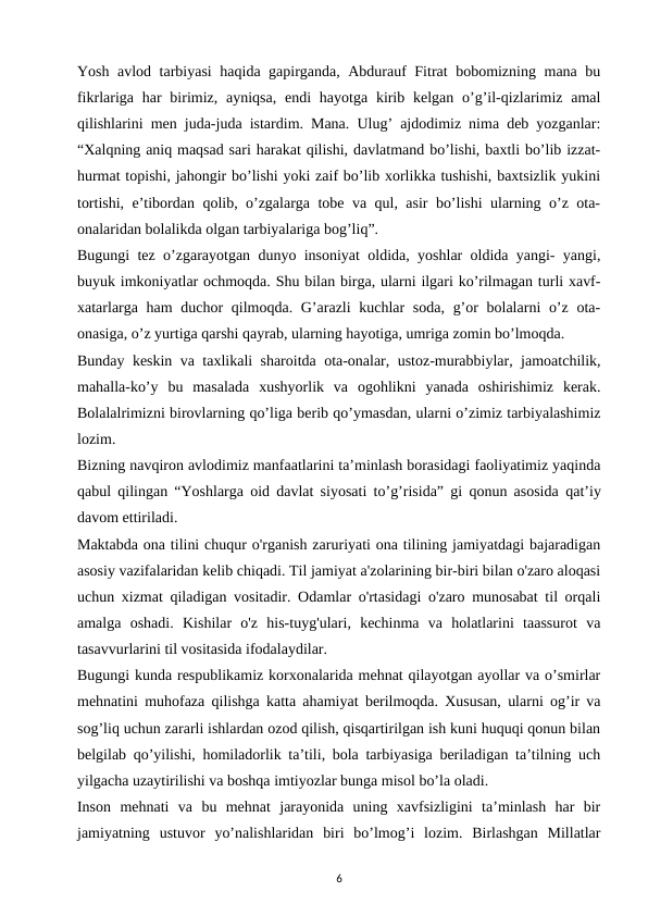 Yosh avlod tarbiyasi  haqida gapirganda, Abdurauf Fitrat bobomizning mana bu
fikrlariga  har  birimiz, ayniqsa,  endi  hayotga kirib kelgan o’g’il-qizlarimiz amal
qilishlarini men juda-juda istardim. Mana. Ulug’ ajdodimiz nima deb yozganlar:
“Xalqning aniq maqsad sari harakat qilishi, davlatmand bo’lishi, baxtli bo’lib izzat-
hurmat topishi, jahongir bo’lishi yoki zaif bo’lib xorlikka tushishi, baxtsizlik yukini
tortishi, e’tibordan qolib, o’zgalarga tobe va qul, asir bo’lishi ularning o’z ota-
onalaridan bolalikda olgan tarbiyalariga bog’liq”. 
Bugungi tez o’zgarayotgan dunyo insoniyat oldida, yoshlar oldida yangi- yangi,
buyuk imkoniyatlar ochmoqda. Shu bilan birga, ularni ilgari ko’rilmagan turli xavf-
xatarlarga ham  duchor  qilmoqda. G’arazli kuchlar  soda, g’or bolalarni  o’z ota-
onasiga, o’z yurtiga qarshi qayrab, ularning hayotiga, umriga zomin bo’lmoqda. 
Bunday keskin va taxlikali sharoitda ota-onalar, ustoz-murabbiylar, jamoatchilik,
mahalla-ko’y  bu  masalada  xushyorlik  va  ogohlikni  yanada  oshirishimiz  kerak.
Bolalalrimizni birovlarning qo’liga berib qo’ymasdan, ularni o’zimiz tarbiyalashimiz
lozim. 
Bizning navqiron avlodimiz manfaatlarini ta’minlash borasidagi faoliyatimiz yaqinda
qabul qilingan “Yoshlarga oid davlat siyosati to’g’risida” gi qonun asosida  qat’iy
davom ettiriladi. 
Maktabda ona tilini chuqur o'rganish zaruriyati ona tilining jamiyatdagi bajaradigan
asosiy vazifalaridan kelib chiqadi. Til jamiyat a'zolarining bir-biri bilan o'zaro aloqasi
uchun xizmat qiladigan vositadir. Odamlar o'rtasidagi o'zaro munosabat til orqali
amalga  oshadi.  Kishilar  o'z  his-tuyg'ulari,  kechinma  va  holatlarini  taassurot  va
tasavvurlarini til vositasida ifodalaydilar. 
Bugungi kunda respublikamiz korxonalarida mehnat qilayotgan ayollar va o’smirlar
mehnatini muhofaza qilishga katta ahamiyat berilmoqda. Xususan, ularni og’ir va
sog’liq uchun zararli ishlardan ozod qilish, qisqartirilgan ish kuni huquqi qonun bilan
belgilab qo’yilishi, homiladorlik ta’tili, bola tarbiyasiga beriladigan ta’tilning uch
yilgacha uzaytirilishi va boshqa imtiyozlar bunga misol bo’la oladi. 
Inson  mehnati  va  bu  mehnat  jarayonida  uning  xavfsizligini  ta’minlash  har  bir
jamiyatning  ustuvor  yo’nalishlaridan  biri  bo’lmog’i  lozim.  Birlashgan  Millatlar
6
