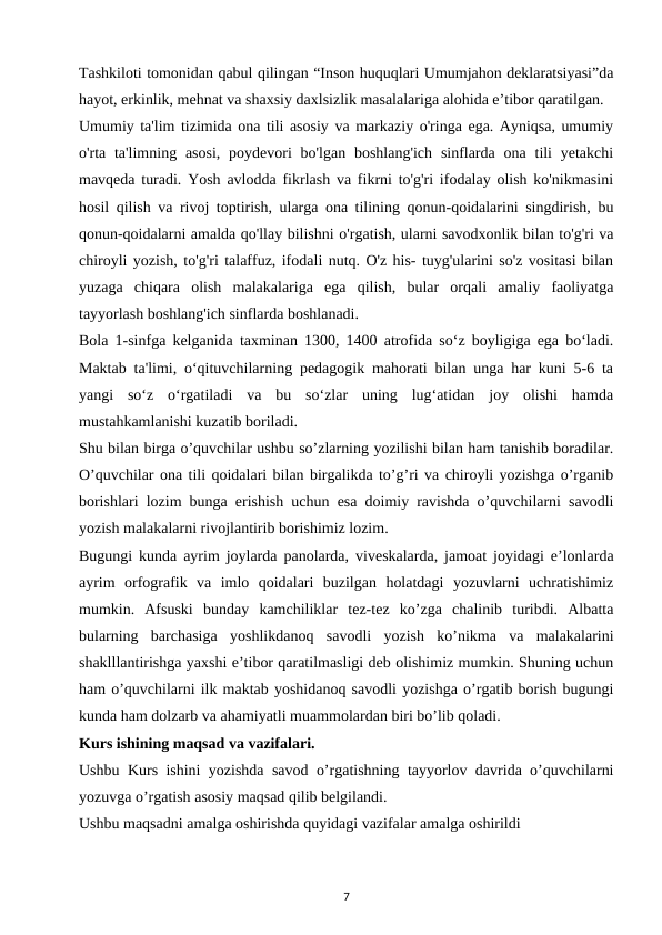 Tashkiloti tomonidan qabul qilingan “Inson huquqlari Umumjahon deklaratsiyasi”da
hayot, erkinlik, mehnat va shaxsiy daxlsizlik masalalariga alohida e’tibor qaratilgan. 
Umumiy ta'lim tizimida ona tili asosiy va markaziy o'ringa ega. Ayniqsa, umumiy
o'rta ta'limning asosi,  poydevori  bo'lgan  boshlang'ich  sinflarda  ona tili  yetakchi
mavqeda turadi. Yosh avlodda fikrlash va fikrni to'g'ri ifodalay olish ko'nikmasini
hosil qilish va rivoj toptirish, ularga ona tilining qonun-qoidalarini singdirish, bu
qonun-qoidalarni amalda qo'llay bilishni o'rgatish, ularni savodxonlik bilan to'g'ri va
chiroyli yozish, to'g'ri talaffuz, ifodali nutq. O'z his- tuyg'ularini so'z vositasi bilan
yuzaga  chiqara  olish  malakalariga  ega  qilish,  bular  orqali  amaliy  faoliyatga
tayyorlash boshlang'ich sinflarda boshlanadi. 
Bola 1-sinfga kelganida taxminan 1300, 1400 atrofida so‘z boyligiga ega bo‘ladi.
Maktab ta'limi, o‘qituvchilarning pedagogik mahorati bilan unga har kuni 5-6 ta
yangi  so‘z  o‘rgatiladi  va  bu  so‘zlar  uning  lug‘atidan  joy  olishi  hamda
mustahkamlanishi kuzatib boriladi. 
Shu bilan birga o’quvchilar ushbu so’zlarning yozilishi bilan ham tanishib boradilar.
O’quvchilar ona tili qoidalari bilan birgalikda to’g’ri va chiroyli yozishga o’rganib
borishlari lozim bunga erishish uchun esa doimiy ravishda o’quvchilarni savodli
yozish malakalarni rivojlantirib borishimiz lozim. 
Bugungi kunda ayrim joylarda panolarda, viveskalarda, jamoat joyidagi e’lonlarda
ayrim  orfografik  va  imlo  qoidalari  buzilgan  holatdagi  yozuvlarni  uchratishimiz
mumkin.  Afsuski  bunday  kamchiliklar  tez-tez  ko’zga  chalinib  turibdi.  Albatta
bularning  barchasiga  yoshlikdanoq  savodli  yozish  ko’nikma  va  malakalarini
shaklllantirishga yaxshi e’tibor qaratilmasligi deb olishimiz mumkin. Shuning uchun
ham o’quvchilarni ilk maktab yoshidanoq savodli yozishga o’rgatib borish bugungi
kunda ham dolzarb va ahamiyatli muammolardan biri bo’lib qoladi. 
Kurs ishining maqsad va vazifalari. 
Ushbu Kurs ishini yozishda savod o’rgatishning tayyorlov davrida o’quvchilarni
yozuvga o’rgatish asosiy maqsad qilib belgilandi. 
Ushbu maqsadni amalga oshirishda quyidagi vazifalar amalga oshirildi 
7
