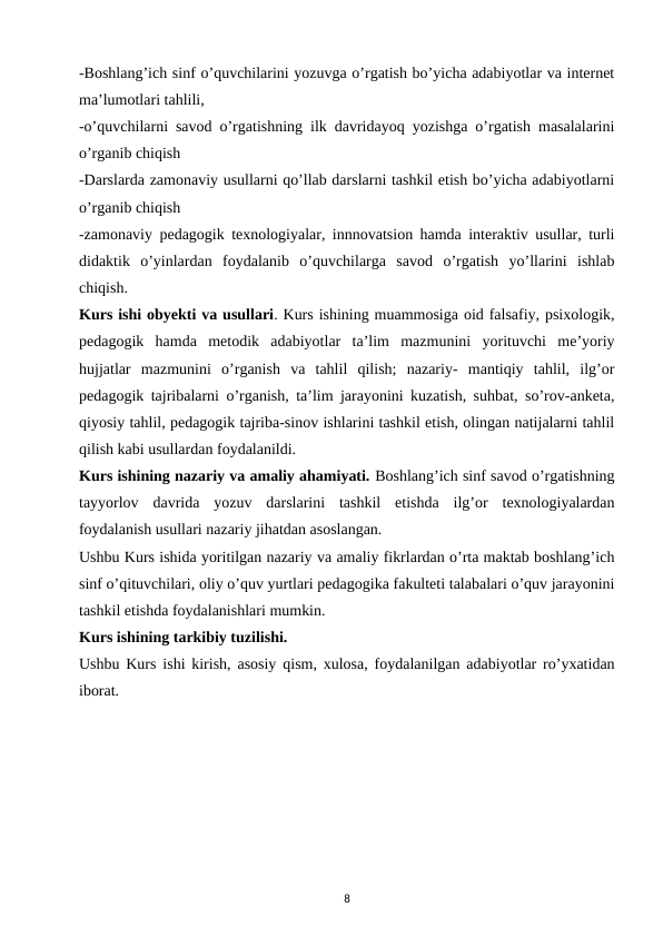 -Boshlang’ich sinf o’quvchilarini yozuvga o’rgatish bo’yicha adabiyotlar va internet
ma’lumotlari tahlili, 
-o’quvchilarni savod o’rgatishning ilk davridayoq yozishga o’rgatish masalalarini
o’rganib chiqish 
-Darslarda zamonaviy usullarni qo’llab darslarni tashkil etish bo’yicha adabiyotlarni
o’rganib chiqish 
-zamonaviy pedagogik texnologiyalar, innnovatsion hamda interaktiv usullar, turli
didaktik  o’yinlardan  foydalanib  o’quvchilarga  savod  o’rgatish  yo’llarini  ishlab
chiqish. 
Kurs ishi obyekti va usullari. Kurs ishining muammosiga oid falsafiy, psixologik,
pedagogik  hamda  metodik  adabiyotlar  ta’lim  mazmunini  yorituvchi  me’yoriy
hujjatlar  mazmunini  o’rganish  va  tahlil  qilish;  nazariy-  mantiqiy  tahlil,  ilg’or
pedagogik tajribalarni o’rganish, ta’lim jarayonini kuzatish, suhbat, so’rov-anketa,
qiyosiy tahlil, pedagogik tajriba-sinov ishlarini tashkil etish, olingan natijalarni tahlil
qilish kabi usullardan foydalanildi. 
Kurs ishining nazariy va amaliy ahamiyati. Boshlang’ich sinf savod o’rgatishning
tayyorlov  davrida  yozuv  darslarini  tashkil  etishda  ilg’or  texnologiyalardan
foydalanish usullari nazariy jihatdan asoslangan. 
Ushbu Kurs ishida yoritilgan nazariy va amaliy fikrlardan o’rta maktab boshlang’ich
sinf o’qituvchilari, oliy o’quv yurtlari pedagogika fakulteti talabalari o’quv jarayonini
tashkil etishda foydalanishlari mumkin. 
Kurs ishining tarkibiy tuzilishi. 
Ushbu Kurs ishi kirish, asosiy qism, xulosa, foydalanilgan adabiyotlar ro’yxatidan
iborat. 
8
