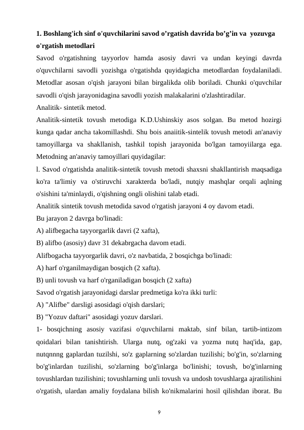 1. Boshlang'ich sinf o'quvchilarini savod o’rgatish davrida bo’g’in va  yozuvga 
o'rgatish metodlari
Savod  o'rgatishning  tayyorlov  hamda  asosiy  davri  va  undan  keyingi  davrda
o'quvchilarni savodli yozishga o'rgatishda quyidagicha metodlardan foydalaniladi.
Metodlar asosan o'qish jarayoni bilan birgalikda olib boriladi. Chunki o'quvchilar
savodli o'qish jarayonidagina savodli yozish malakalarini o'zlashtiradilar. 
Analitik- sintetik metod. 
Analitik-sintetik tovush metodiga K.D.Ushinskiy asos  solgan. Bu metod hozirgi
kunga qadar ancha takomillashdi. Shu bois anaiitik-sintelik tovush metodi an'anaviy
tamoyillarga  va  shakllanish,  tashkil  topish  jarayonida  bo'lgan  tamoyiilarga  ega.
Metodning an'anaviy tamoyillari quyidagilar: 
l. Savod o'rgatishda analitik-sintetik tovush metodi shaxsni shakllantirish maqsadiga
ko'ra  ta'limiy  va  o'stiruvchi  xarakterda  bo'ladi,  nutqiy  mashqlar  orqali  aqlning
o'sishini ta'minlaydi, o'qishning ongli olishini talab etadi. 
Analitik sintetik tovush metodida savod o'rgatish jarayoni 4 oy davom etadi. 
Bu jarayon 2 davrga bo'linadi: 
A) alifbegacha tayyorgarlik davri (2 xafta), 
B) alifbo (asosiy) davr 31 dekabrgacha davom etadi. 
Alifbogacha tayyorgarlik davri, o'z navbatida, 2 bosqichga bo'linadi: 
A) harf o'rganilmaydigan bosqich (2 xafta). 
B) unli tovush va harf o'rganiladigan bosqich (2 xafta) 
Savod o'rgatish jarayonidagi darslar predmetiga ko'ra ikki turli: 
A) "Alifbe" darsligi asosidagi o'qish darslari; 
B) "Yozuv daftari" asosidagi yozuv darslari. 
1-  bosqichning  asosiy  vazifasi  o'quvchilarni  maktab,  sinf  bilan,  tartib-intizom
qoidalari  bilan  tanishtirish.  Ularga  nutq,  og'zaki  va  yozma  nutq  haq'ida,  gap,
nutqnnng gaplardan tuzilshi, so'z gaplarning so'zlardan tuzilishi; bo'g'in, so'zlarning
bo'g'inlardan  tuzilishi,  so'zlarning  bo'g'inlarga  bo'linishi;  tovush,  bo'g'inlarning
tovushlardan tuzilishini; tovushlarning unli tovush va undosh tovushlarga ajratilishini
o'rgatish, ulardan amaliy foydalana bilish ko'nikmalarini hosil qilishdan iborat. Bu
9

