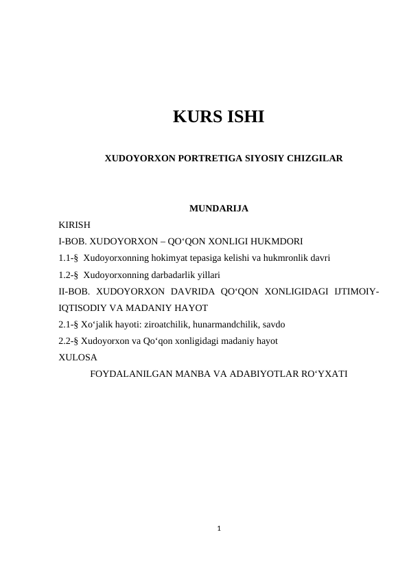 KURS ISHI
XUDOYORXON PORTRETIGA SIYOSIY CHIZGILAR
MUNDARIJA
KIRISH
I-BOB. XUDOYORXON – QO‘QON XONLIGI HUKMDORI
1.1-§  Xudoyorxonning hokimyat tepasiga kelishi va hukmronlik davri
1.2-§  Xudoyorxonning darbadarlik yillari
II-BOB.  XUDOYORXON  DAVRIDA  QO‘QON  XONLIGIDAGI  IJTIMOIY-
IQTISODIY VA MADANIY HAYOT
2.1-§ Xo‘jalik hayoti: ziroatchilik, hunarmandchilik, savdo
2.2-§ Xudoyorxon va Qo‘qon xonligidagi madaniy hayot
XULOSA
FOYDALANILGAN MANBA VA ADABIYOTLAR RO‘YXATI
1
