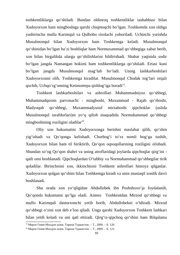 toshkentliklarga  qo‘shiladi.  Bundan  oldinroq  toshkentliklar  tashabbusi  bilan
Xudoyorxon ham mingboshiga qarshi chiqmoqchi bo‘lgan. Toshkentda xon oldiga
yashirincha mulla Karimqul va Qulbobo risolachi yuboriladi. Uchinchi yurishda
Musulmonqul  bilan  Xudoyorxon  ham  Toshkentga  keladi.  Musulmonqul
qo‘shinidan bo‘lgan ba’zi boshliqlar ham Normuxammad qo‘shbegiga xabar berib,
xon bilan birgalikda ularga qo‘shilishlarini bildirishadi. Shahar yaqinida sodir
bo‘lgan jangda Namangan hokimi ham toshkentliklarga qo‘shiladi. Ertasi kuni
bo‘lgan  jangda  Musulmonqul  mag‘lub  bo‘ladi.  Uning  lashkarboshilari
Xudoyorxonni olib, Toshkentga kiradilar. Musulmonqul Chodak tog‘lari orqali
qochib, Uchqo‘rg‘onning Ketmontepa qishlog‘iga boradi15.
Toshkent  lashkarboshilari  va  ashroflari  Muhammadniyoz  qo‘shbegi,
Muhammadqosim  parvonachi  -  mingboshi,  Muxammad  -  Rajab  qo‘rboshi,
Madyoqub  qo‘shbegi,  Muxammadyusuf  mirzaboshi  qipchoklar  (aslida
Musulmonqul  tarafdorlari)ni  yo‘q  qilish  maqsadida  Normuhammad  qo‘shbegi
mingboshining roziligini oladilar16. 
Oliy  xon  hukumatini  Xudoyorxonga  berishni  maslahat  qilib,  qo‘shin
yig‘ishadi  va  Qo‘qonga  kelishadi.  Chorbog‘i  to‘ra  nomli  bog‘ga  tushib,
Xudoyorxon bilan ham til biriktirib, Qo‘qon oqsoqollarining roziligini olishadi.
Shundan so‘ng Qo‘qon shahri va uning atroflaridagi joylarda qipchoqlar qirg‘ini -
qatli omi boshlanadi. Qipchoqlardan O‘tabbiy va Normuhammad qo‘shbegilar tirik
qoladilar.  Birinchisini  xon,  ikkinchisini  Toshkent  ashroflari  himoya  qilganlar.
Xudoyorxon qolgan qo‘shini bilan Toshkentga kiradi va unin mustaqil xonlik davri
boshlanadi. 
Shu  orada  xon  yo‘qligidan  Abdullobek  ibn  Poshshoxo‘ja  foydalanib,
Qo‘qonda hukumatni qo‘lga oladi. Ammo  Toshkentdan Mirzod qo‘shbegi va
mullo  Karimquli  dasturxonchi  yetib  borib,  Abdullobekni  o‘ldiradi.  Mirzod
qo‘shbegi o‘zini xon deb e’lon qiladi. Unga qarshi Xudoyorxon Toshkent lashkari
bilan yetib keladi va uni qatl ettiradi. Qirg‘iz-qipchoq qo‘shini ham Bilqalama
15 Мирзо Олим Махдум ҳожи. Тарихи Туркистон. – Т., 2009. – Б. 120.
16 Мирзо Олим Махдум ҳожи. Тарихи Туркистон. – Т., 2009. – Б. 121.
10
