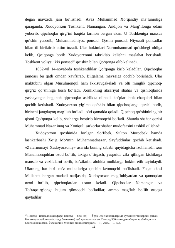 degan  mavzeda  jam  bo‘lishadi.  Avaz  Muhammad  Xo‘qandiy  ma’lumotiga
qaraganda,  Xudoyorxon  Toshkent,  Namangan,  Andijon  va  Marg‘ilonga  odam
yuborib, qipchoqlar qirg‘ini haqida farmon bergan ekan. U Toshkentga maxsus
qo‘shin yuborib, Muhammadniyoz  ponsad, Qosim  ponsad, Niyozali ponsadlar
bilan til biriktirib bitim tuzadi. Ular hokimlari Normuhammad qo‘shbegi oldiga
kelib,  Qo‘qonga  borib  Xudoyorxonni  tabriklab  kelishni  maslahat  berishadi.
Toshkent voliysi ikki ponsad17 qo‘shin bilan Qo‘qonga olib kelinadi. 
1852-yil 14-noyabrda toshkentliklar Qo‘qonga kirib keladilar. Qipchoqlar
jamoasi bu qatli omdan xavfsirab, Bilqalama mavzeiga qochib borishadi. Ular
maktubini  olgan Musulmonqul  ham  Ikkisuvgakeladi  va  olti  minglik  qipchoq-
qirg‘iz  qo‘shiniga  bosh  bo‘ladi.  Xonlikning  aksariyat  shahar  va  qishloqlarida
yashayotgan begunoh qipchoqlar asirlikka olinadi, ko‘plari bola-chaqalari bilan
qochib ketishadi. Xudoyorxon yig‘ma qo‘shin bilan qipchoqlarga qarshi borib,
birinchi jangdayoq mag‘lub bo‘ladi, o‘zi qamalda qoladi. Qipchoq qo‘shinining bir
qismi Qo‘qonga kelib, shaharga bostirib kirmoqchi bo‘ladi. Shunda shahar qozisi
Muhammad Nazar inoq va Xoniquli sarkorlar shahar mudofaasini tashkil qilishadi.
Xudoyorxon  qo‘shinida  bo‘lgan  So‘fibek,  Sulton  Murodbek  hamda
lashkarboshi  Xo‘ja  Mo‘min,  Muhammadnazar,  Sayfuddinlar  qochib  ketishadi.
«Zafarnomayi Xudoyorxoniy» asarida buning sababi quyidagicha izohlanadi: xon
Musulmonquldan ozod bo‘lib, taxtga o‘tirgach, yuqorida zikr qilingan kishilarga
mansab va vazifalarni berib, ba’zilarini alohida mulklarga hokim etib tayinlaydi.
Ularning  har  biri  «o‘z  mulk»lariga  qochib  ketmoqchi  bo‘lishadi.  Faqat  akasi
Mallabek bergan madadi natijasida, Xudoyorxon mag‘lubiyatdan va qamoqdan
ozod  bo‘lib,  qipchoqlardan  ustun  keladi.  Qipchoqlar  Namangan  va
To‘raqo‘rg‘onga  hujum  qilmoqchi  bo‘ladilar,  ammo  mag‘lub  bo‘lib  orqaga
qaytadilar.
17 Понсад - понсадбоши (форс, понсад — беш юз) — Ўрта Осиё хонликларида қўлланилган ҳарбий унвон. 
Баъзан «дастабоши» («отряд бошлиғи») деб ҳам юритилган. Понсад 500 кишидан иборат ҳарбий қисмга 
бошчилик қилган. Ўзбекистон Миллий энциклопедияси. – Т., 2005. – Б. 342.
11
