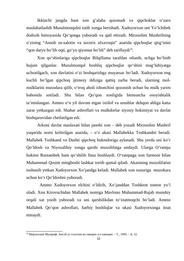 Ikkinchi  jangda  ham  xon  g‘alaba  qozonadi  va  qipchoklar  o‘zaro
maslahatlashib Musulmonqulni tutib xonga berishadi. Xudoyorxon uni Yo‘lchibek
dodxoh himoyasida Qo‘qonga yuboradi va qatl ettiradi. Mirzoolim Mushrifning
o‘zining “Ansob us-salotin va tavorix ulxavoqin” asarida qipchoqlar qirg‘inini
“qon daryo bo‘lib oqti, go‘yo qiyomat bo‘ldi” deb tariflaydi18. 
Xon qo‘shinlariga qipchoqlar Bilqillama tarafdan otlanib, uchga bo‘linib
hujum  qilganlar.  Musulmonqul  boshliq  qipchoqlar  qo‘shini  mag‘lubiyatga
uchratilgach, xon davlatini o‘zi boshqarishga muyassar bo‘ladi. Xudoyorxon eng
kuchli  bo‘lgan  qipchoq  ijtimoiy  ildiziga  qattiq  zarba  beradi,  ularning  mol-
mulklarini musodara qilib, o‘troq aholi ishonchini qozonish uchun bu mulk yarim
bahosida  sotiladi.  Shu  bilan  Qo‘qon  xonligida  birmuncha  osoyishtalik
ta’minlangan. Ammo o‘n yil davom etgan ixtilof va urushlar dehqon ahliga katta
zarar yetkazgan edi. Shahar ashroflari va mulkdorlar siyosiy hokimiyat va davlat
boshqaruvidan chetlatilgan edi.
Arkoni davlat maslaxati bilan janobi xon – deb yozadi Mirzoolim Mushrif
yuqorida nomi keltirilgan asarida, - o‘z akasi Mallabekka Toshkandni beradi.
Mallabek Toshkand va Dashti qipchoq hukmdoriga aylanadi. Shu yerda uni ko‘r
Qo‘ldosh  va  Niyozalibiy  xonga  qarshi  muxolifatga  undaydi.  Ularga  O‘ratepa
hokimi Rustambek ham qo‘shilib fitna boshlaydi. O‘ratepaga xon farmoni bilan
Muhammad Qosim mingboshi lashkar tortib qamal qiladi. Akasining muxolifatini
tushunib yetkan Xudoyorxon Xo‘jandga keladi. Mallabek xon xuzuriga  muzokara
uchun ko‘r Qo‘ldoshni yuboradi.
 Ammo Xudoyorxon  elchini  o‘ldirib,  Xo‘janddan  Toshkent  tomon  yo‘l
oladi. Xon Kirovuchidan Mallabek nomiga Mavlono Muhammad-Rajab munshiy
orqali  xat  yozib  yuboradi  va  uni  qarshilikdan  to‘xtatmoqchi  bo‘ladi.  Ammo
Mallabek  Qo‘qon  ashroflari,  harbiy  boshliqlar  va  ukasi  Xudoyorxonga  itoat
etmaydi.
18 Мирзоолим Мушриф. Ансоб ус-салотин ва таворих ул-хавоқин. – Т., 1995. – Б. 52.
12
