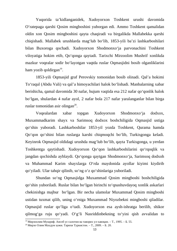 Yuqorida  ta’kidlanganidek,  Xudoyorxon  Toshkent  urushi  davomida
O‘ratepaga qarshi Qosim mingboshini yuborgan edi. Ammo Toshkent qamalidan
oldin xon Qosim mingboshini qayta chaqiradi va birgalikda Mallabekka qarshi
chiqishadi. Mallabek urushlarda mag‘lub bo‘lib, 1853-yili ba’zi lashkarboshilari
bilan  Buxoroga  qochadi.  Xudoyorxon  Shodmonxo‘ja  parvonachini  Toshkent
viloyatiga hokim etib, Qo‘qonga qaytadi. Tarixchi Mirzoolim Mushrif xonlikda
mazkur voqealar sodir bo‘layotgan vaqtda ruslar Oqmasjidni bosib olganliklarini
ham yozib qoldirgan19. 
1853-yili Oqmasjid graf Perovskiy tomonidan bosib olinadi. Qal’a hokimi
To‘raqul (Abdu Vali) va qal’a himoyachilari halok bo‘lishadi. Manbalarning xabar
berishicha, qamal davomida 30 nafar, hujum vaqtida esa 212 nafar qo‘qonlik halok
bo‘lgan, shulardan 4 nafar ayol, 2 nafar bola 217 nafar yaralanganlar bilan birga
ruslar tomonidan asir olingan20.
Voqealardan  xabar  topgan  Xudoyorxon  Shodmonxo‘ja  dodxox,
Muxammadkarim  shayx  va  Sarimsoq  dodxox  boshchiligida  Oqmasjid  ustiga
qo‘shin  yuboradi.  Lashkarboshilar  1853-yil  yozda  Toshkent,  Qurama  hamda
Qo‘qon qo‘shini bilan ruslarga karshi chiqmoqchi  bo‘lib, Turkisgonga keladi.
Keyinrok Oqmasjid oldidagi urushda mag‘lub bo‘lib, qayta Turkisgonga, u yerdan
Toshkentga  qaytishadi.  Xudoyorxon  Qo‘qon  lashkarboshilarini  qo‘rqoqlik  va
jangdan qochishda ayblaydi. Qo‘qonga qaytgan Shodmonxo‘ja, Sarimsoq dodxoh
va  Muhammad  Karim  shayxlarga  O‘rda  maydonida  ayollar  kiyimi  kiydirib
qo‘yiladi. Ular tahqir qilinib, so‘ng o‘z qo‘shinlariga yuboriladi.
Shundan so‘ng Oqmasjidga Muxammad Qosim  mingboshi  boshchiligida
qo‘shin yuboriladi. Ruslar bilan bo‘lgan birinchi to‘qnashuvdayoq xonlik askarlari
chekinishga majbur  bo‘lgan. Bir necha ulamolar Muxammad Qosim mingboshi
ustidan tuxmat qilib, uning o‘rniga Muxammad Niyozbekni mingboshi qiladilar.
Oqmasjid  ruslar  qo‘liga  o‘tadi.  Xudoyorxon  esa  aysh-ishratga  berilib,  shikor
qilmog‘ga  ruju  qo‘yadi.  O‘g‘li  Nasriddinbekning  to‘yini  qish  avvalidan  to
19 Мирзоолим Мушриф. Ансоб ус-салотин ва таворих ул-хавоқин. – Т., 1995. – Б. 55.
20 Мирзо Олим Махдум ҳожи. Тарихи Туркистон. – Т., 2009. – Б. 20.
13
