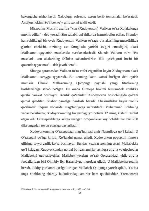 baxorgacha nishonlaydi. Xaloyiqqa osh-non, exson berib tomoshalar ko‘rsatadi.
Andijon hokimi So‘fibek to‘y qilib xonni taklif etadi. 
Mirzoolim Mushrif asarida “xon (Xudoyorxon) Valixon to‘ra Xojakalonga
muxlis edilar” - deb yozadi. Shu sababli uni shikorda hamroh qilur edilar. Shunday
hamrohlikdagi bir ovda Xudoyorxon Valixon to‘raga o‘z akasining musofirlikda
g‘urbat  chekishi,  o‘zining  esa  farog‘atda  yurishi  to‘g‘ri  emasligini,  akasi
Mallaxonni  qaytarish  masalasida  mastlaxatlashadi.  Shunda  Valixon  to‘ra  “Bu
masalada  xon  akalarining  fe’lidan  xabardordirlar.  Ikki  qo‘chqorni  boshi  bir
qozonda qaynamas” – deb javob beradi.
Shunga qaramasdan Valixon to‘ra vafot etganidan keyin Xudoyorxon akasi
Mallaxonni  saroyga  qaytaradi.  Bu  xonning  katta  xatosi  bo‘lgan  deb  aytish
mumkin.  Chunki  Mallaxonning  Qo‘qonga  qaytishi  yangi  fitnalarning
boshlanishiga  sabab  bo‘lgan.  Bu  orada  O‘ratepa  hokimi  Rustambek  xonlikka
qarshi harakat boshlaydi. Xonlik qo‘shinlari Xudoyorxon boshchiligida qal’ani
qamal  qiladilar.  Shahar  qamalga  bardosh  beradi.  Chekinishdan  keyin  xonlik
qo‘shinlari  Oqsuv  vohasida  mag‘lubiyatga  uchratiladi.  Muhammad  Solihning
xabar berishicha, Xudoyorxonning bu yerdagi yo‘qotishi 12 ming kishini tashkil
etgan edi. O‘ratepaliklarga asirga tushgan qo‘qonliklar keyinchalik har biri 250
tilla tangadan tovon evaziga qaytariladi21.
Xudoyorxonning O‘ratepadagi mag‘lubiyati amir Nasrulloga qo‘l keladi. U
O‘ratepani qo‘lga kiritib, Xo‘jandni qamal qiladi. Xudoyorxon poytaxtni himoya
qilishga tayyorgarlik ko‘ra boshlaydi. Bunday vaziyat xonning akasi Mallabekka
qo‘l kelagan. Xudoyorxondan norozi bo‘lgan amirlar, ayniqsa qirg‘iz va qipchoqlar
Mallabekni  quvvatlaydilar. Mallabek  yordam  so‘rab Qorasuvdagi  yirik qirg‘iz
feodallaridan biri Olimbiy ibn Hasanbiyga murojaat qiladi. U Mallabekka rozilik
beradi. Jiddiy yordamni qo‘lga kiritgan Mallabek Qo‘qonga yurish qiladi. Yo‘lda
unga xonlikning sharqiy hududlaridagi amirlar ham qo‘shiladilar. Yormozorda
21 Набиев Р. Из истории Кокандского ханства. – Т., 1973. – С. 54.
14
