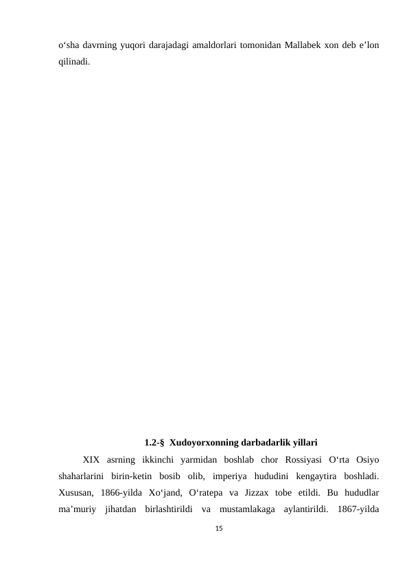 o‘sha davrning yuqori darajadagi amaldorlari tomonidan Mallabek xon deb e’lon
qilinadi.
1.2-§  Xudoyorxonning darbadarlik yillari
XIX  asrning  ikkinchi  yarmidan  boshlab  chor  Rossiyasi  O‘rta  Osiyo
shaharlarini  birin-ketin  bosib  olib,  imperiya  hududini  kengaytira  boshladi.
Xususan,  1866-yilda  Xo‘jand,  O‘ratepa  va  Jizzax  tobe  etildi.  Bu  hududlar
ma’muriy  jihatdan  birlashtirildi  va  mustamlakaga  aylantirildi.  1867-yilda
15
