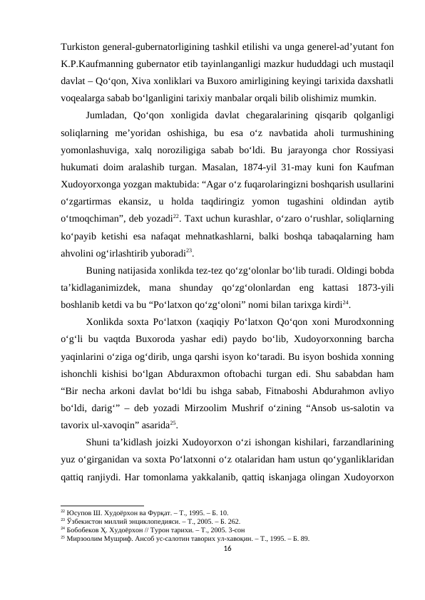 Turkiston general-gubernatorligining tashkil etilishi va unga generel-ad’yutant fon
K.P.Kaufmanning gubernator etib tayinlanganligi mazkur hududdagi uch mustaqil
davlat – Qo‘qon, Xiva xonliklari va Buxoro amirligining keyingi tarixida daxshatli
voqealarga sabab bo‘lganligini tarixiy manbalar orqali bilib olishimiz mumkin.
Jumladan,  Qo‘qon  xonligida  davlat  chegaralarining  qisqarib  qolganligi
soliqlarning  me’yoridan  oshishiga,  bu  esa  o‘z  navbatida  aholi  turmushining
yomonlashuviga, xalq noroziligiga sabab bo‘ldi. Bu jarayonga chor  Rossiyasi
hukumati doim aralashib turgan. Masalan, 1874-yil 31-may kuni fon Kaufman
Xudoyorxonga yozgan maktubida: “Agar o‘z fuqarolaringizni boshqarish usullarini
o‘zgartirmas  ekansiz,  u  holda  taqdiringiz  yomon  tugashini  oldindan  aytib
o‘tmoqchiman”, deb yozadi22. Taxt uchun kurashlar, o‘zaro o‘rushlar, soliqlarning
ko‘payib ketishi esa nafaqat mehnatkashlarni, balki boshqa tabaqalarning ham
ahvolini og‘irlashtirib yuboradi23.  
Buning natijasida xonlikda tez-tez qo‘zg‘olonlar bo‘lib turadi. Oldingi bobda
ta’kidlaganimizdek,  mana  shunday  qo‘zg‘olonlardan  eng  kattasi  1873-yili
boshlanib ketdi va bu “Po‘latxon qo‘zg‘oloni” nomi bilan tarixga kirdi24.
Xonlikda soxta Po‘latxon (xaqiqiy Po‘latxon Qo‘qon xoni Murodxonning
o‘g‘li bu vaqtda Buxoroda yashar  edi) paydo bo‘lib, Xudoyorxonning barcha
yaqinlarini o‘ziga og‘dirib, unga qarshi isyon ko‘taradi. Bu isyon boshida xonning
ishonchli kishisi bo‘lgan Abduraxmon oftobachi turgan edi. Shu sababdan ham
“Bir necha arkoni davlat bo‘ldi bu ishga sabab, Fitnaboshi Abdurahmon avliyo
bo‘ldi, darig‘” – deb yozadi Mirzoolim Mushrif o‘zining “Ansob us-salotin va
tavorix ul-xavoqin” asarida25.
Shuni ta’kidlash joizki Xudoyorxon o‘zi ishongan kishilari, farzandlarining
yuz o‘girganidan va soxta Po‘latxonni o‘z otalaridan ham ustun qo‘yganliklaridan
qattiq ranjiydi. Har tomonlama yakkalanib, qattiq iskanjaga olingan Xudoyorxon
22 Юсупов Ш. Худоёрхон ва Фурқат. – Т., 1995. – Б. 10.
23 Ўзбекистон миллий энциклопедияси. – Т., 2005. – Б. 262.
24 Бобобеков Ҳ. Худоёрхон // Турон тарихи. – Т., 2005. 3-сон
25 Мирзоолим Мушриф. Ансоб ус-салотин таворих ул-хавоқин. – Т., 1995. – Б. 89.
16
