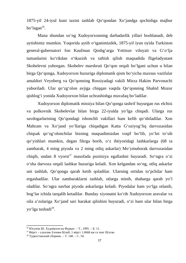 1875-yil  24-iyul  kuni  taxtni  tashlab  Qo‘qondan  Xo‘jandga  qochishga  majbur
bo‘lagan26.
Mana shundan so‘ng Xudoyorxonning darbadarlik yillari boshlanadi, deb
aytishimiz mumkin. Yuqorida aytib o‘tganimizdek, 1875-yil iyun oyida Turkiston
general-gubernatori  fon  Kaufman  Qoshg‘arga  Yettisuv  viloyati  va  G‘o‘lja
tumanlarini  ko‘rikdan  o‘tkazish  va  taftish  qilish  maqsadida  fligeladyutant
Skobelevni yuborgan. Skobelev marshruti Qo‘qon orqali bo‘lgani uchun u bilan
birga Qo‘qonga, Xudoyorxon huzuriga diplomatik qism bo‘yicha maxsus vazifalar
amaldori Veynberg va Qo‘qonning Rossiyadagi vakili Mirza Hakim Parvonachi
yuboriladi. Ular qo‘zg‘olon avjiga chiqqan vaqtda Qo‘qonning Shahid Mozor
qishlog‘i yonida Xudoyorxon bilan uchrashishga muvafaq bo‘ladilar.
Xudoyorxon diplomatik missiya bilan Qo‘qonga tashrif buyurgan rus elchisi
va  polkovnik  Skobelevlar  bilan  birga  22-iyulda  yo‘lga  chiqadi.  Ularga  rus
savdogarlarining  Qo‘qondagi  ishonchli  vakillari  ham  kelib  qo‘shiladilar.  Xon
Mahram  va  Xo‘jand  yo‘llariga  chiqadigan  Katta  G‘oziyog‘liq  darvozasidan
chiqsak  qo‘zg‘olonchilar  bizning  maqsadimizdan  voqif  bo‘lib,  yo‘lni  to‘sib
qo‘yishlari  mumkin,  degan  fikrga  borib,  o‘z  ihtiyoridagi  lashkarlarga  (68  ta
zambarak, 4 ming piyoda va 2 ming otliq askarlar) Mo‘ymuborak darvozasidan
chiqib, undan 8 vyorst27 masofada pozitsiya egallashni buyuradi. So‘ngra o‘zi
o‘sha darvoza orqali lashkar huzuriga keladi. Xon kelgandan so‘ng, otliq askarlar
uni  tashlab,  Qo‘qonga  qarab  ketib  qoladilar. Ularning  ortidan  to‘pchilar  ham
ergashadilar.  Ular  zambaraklarni  tashlab,  otlarga  minib,  shaharga  qarab  yo‘l
oladilar. So‘ngra navbat piyoda askarlarga keladi. Piyodalar ham yo‘lga otlanib,
bog‘lar ichida tarqalib ketadilar. Bunday xiyonatni ko‘rib Xudoyorxon aravalar va
oila a’zolariga Xo‘jand sari harakat qilishini buyuradi, o‘zi ham ular bilan birga
yo‘lga tushadi28.
26 Юсупов Ш. Худоёрхон ва Фурқат. – Т., 1995. – Б. 11.
27 Вёрст – узунлик ўлчови бўлиб, 1 вёрст 1.0668 км га тенг бўлган.
28 Туркестанский сборник. – Т. 148. – С. 54.
17
