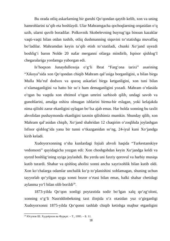 Bu orada otliq askarlarning bir guruhi Qo‘qondan qaytib kelib, xon va uning
hamrohlarini ta’qib eta boshlaydi. Ular Mahramgacha qochoqlarning orqasidan o‘q
uzib, ularni quvib boradilar. Polkovnik Skobelevning buyrug‘iga binoan kazaklar
vaqti-vaqti bilan otdan tushib, otliq dushmanning siquvini to‘xtatishga muvaffaq
bo‘ladilar.  Mahramdan  keyin  ta’qib  etish  to‘xtatiladi,  chunki  Xo‘jand  uyezdi
boshlig‘i  baron  Nolde  20  nafar  merganni  otlarga  mindirib,  Ispisor  qishlog‘I
chegaralariga yordamga yuborgan edi.
Is’hoqxon  Junaydulloxoja  o‘g‘li  Ibrat  “Farg‘ona  tarixi”  asarining
“Xikoya”sida xon Qo‘qondan chiqib Mahram qal’asiga borganligini, u bilan birga
Mulla  Ma’ruf  dodxox  va  qozoq  askarlari  birga  ketganligini,  xon  tuni  bilan
o‘xlamaganligini va hatto bir so‘z ham demaganligini yozadi. Mahram o‘rdasida
o‘tgan bu vaqtda xon ehtimol o‘tgan umrini sarhisob qilib, undagi  savob va
gunohlarini, amalga oshira olmagan ishlarini birma-bir eslagan, yoki kelajakda
nima qilishi zarur ekanligini uylagan bo‘lsa ajab emas. Har holda xonning bu taxlit
ahvolidan pushaymonda ekanligini taxmin qilishimiz mumkin. Shunday qilib, xon
Mahram qal’asidan chiqib, Xo‘jand shahridan 12 chaqirim o‘zoqlikda joylashgan
Isfisor qishlog‘ida yana bir tunni o‘tkazganidan so‘ng, 24-iyul kuni Xo‘jandga
kirib keladi.
Xudoyorxonning  o‘sha  kunlardagi  fojiali  ahvoli  haqida  “Turkestanskiye
vedomosti” quyidagicha yozgan edi: Xon choshgohdan keyin Xo‘jandga keldi va
uyezd boshlig‘ining uyiga joylashdi. Bu yerda uni faxriy qorovul va harbiy musiqa
kutib turardi. Shahar va qishloq aholisi xonni ancha xayrixohlik bilan kutib oldi.
Xon ko‘chalarga odamlar unchalik ko‘p to‘planishini xohlamagan, shuning uchun
tayyorlab qo‘yilgan uyga xonni bozor o‘rtasi bilan emas, balki shahar chetidagi
aylanma yo‘l bilan olib borildi29.
1873-yilda  Qo‘qon  xonligi  poytaxtida  sodir  bo‘lgan  xalq  qo‘zg‘oloni,
xonning  o‘g‘li  Nasriddinbekning  taxt  ilinjida  o‘z  otasidan  yuz  o‘girganligi
Xudoyorxonni 1875-yilda Qo‘qonni tashlab chiqib ketishga majbur etganligini
29 Юсупов Ш. Худоёрхон ва Фурқат. – Т., 1995. – Б. 11.
18
