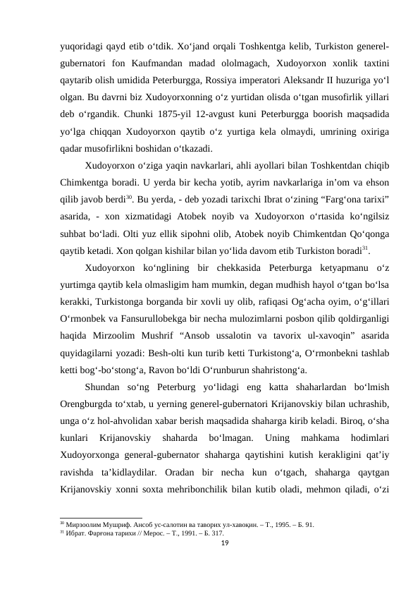 yuqoridagi qayd etib o‘tdik. Xo‘jand orqali Toshkentga kelib, Turkiston generel-
gubernatori  fon  Kaufmandan  madad  ololmagach,  Xudoyorxon  xonlik  taxtini
qaytarib olish umidida Peterburgga, Rossiya imperatori Aleksandr II huzuriga yo‘l
olgan. Bu davrni biz Xudoyorxonning o‘z yurtidan olisda o‘tgan musofirlik yillari
deb o‘rgandik. Chunki 1875-yil 12-avgust kuni Peterburgga boorish maqsadida
yo‘lga chiqqan Xudoyorxon qaytib o‘z yurtiga kela olmaydi, umrining oxiriga
qadar musofirlikni boshidan o‘tkazadi.
Xudoyorxon o‘ziga yaqin navkarlari, ahli ayollari bilan Toshkentdan chiqib
Chimkentga boradi. U yerda bir kecha yotib, ayrim navkarlariga in’om va ehson
qilib javob berdi30. Bu yerda, - deb yozadi tarixchi Ibrat o‘zining “Farg‘ona tarixi”
asarida,  -  xon xizmatidagi  Atobek  noyib va  Xudoyorxon  o‘rtasida  ko‘ngilsiz
suhbat bo‘ladi. Olti yuz ellik sipohni olib, Atobek noyib Chimkentdan Qo‘qonga
qaytib ketadi. Xon qolgan kishilar bilan yo‘lida davom etib Turkiston boradi31.  
Xudoyorxon  ko‘nglining  bir  chekkasida  Peterburga  ketyapmanu  o‘z
yurtimga qaytib kela olmasligim ham mumkin, degan mudhish hayol o‘tgan bo‘lsa
kerakki, Turkistonga borganda bir xovli uy olib, rafiqasi Og‘acha oyim, o‘g‘illari
O‘rmonbek va Fansurullobekga bir necha mulozimlarni posbon qilib qoldirganligi
haqida  Mirzoolim  Mushrif  “Ansob  ussalotin  va  tavorix  ul-xavoqin”  asarida
quyidagilarni yozadi: Besh-olti kun turib ketti Turkistong‘a, O‘rmonbekni tashlab
ketti bog‘-bo‘stong‘a, Ravon bo‘ldi O‘runburun shahristong‘a.
Shundan  so‘ng  Peterburg  yo‘lidagi  eng  katta  shaharlardan  bo‘lmish
Orengburgda to‘xtab, u yerning generel-gubernatori Krijanovskiy bilan uchrashib,
unga o‘z hol-ahvolidan xabar berish maqsadida shaharga kirib keladi. Biroq, o‘sha
kunlari  Krijanovskiy  shaharda  bo‘lmagan.  Uning  mahkama  hodimlari
Xudoyorxonga general-gubernator shaharga qaytishini kutish kerakligini qat’iy
ravishda  ta’kidlaydilar.  Oradan  bir  necha  kun  o‘tgach,  shaharga  qaytgan
Krijanovskiy xonni soxta mehribonchilik bilan kutib oladi, mehmon qiladi, o‘zi
30 Мирзоолим Мушриф. Ансоб ус-салотин ва таворих ул-хавоқин. – Т., 1995. – Б. 91.
31 Ибрат. Фарғона тарихи // Мерос. – Т., 1991. – Б. 317.
19
