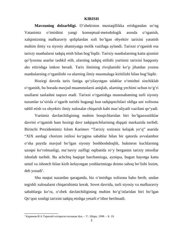 KIRISH
Mavzuning  dolzarbligi. O‘zbekiston  mustaqillikka  erishgandan  so‘ng
Vatanimiz  o‘tmishini  yangi  konseptual-metodologik  asosda  o‘rganish,
xalqimizning  mafkuraviy  qoliplardan  xoli  bo‘lgan  obyektiv  tarixini  yaratish
muhim ilmiy va siyosiy ahamiyatga molik vazifaga aylandi. Tarixni o‘rganish esa
tarixiy manbalarni tadqiq etish bilan bog‘liqdir. Tarixiy manbalarning katta qismini
qo‘lyozma asarlar tashkil etib, ularning tadqiq etilishi yurtimiz tarixini haqqoniy
aks  ettirishga  imkon  beradi.  Tarix  ilmining  rivojlanishi  ko‘p  jihatdan  yozma
manbalarning o‘rganilishi va ularning ilmiy muomalaga kiritilishi bilan bog‘liqdir.
Hozirgi  davrda  tarix  faniga  qo‘yilayotgan  talablar  o‘tmishni  sinchiklab
o‘rganish, bu borada mavjud muammolarni aniqlab, ularning yechimi uchun to‘g‘ri
usullarni tanlashni taqozo etadi. Tarixni o‘rganishga munosabatning turli siyosiy
tuzumlar ta’sirida o‘zgarib turishi bugungi kun tadqiqotchilari oldiga uni xolisona
tahlil etish va obyektiv ilmiy xulosalar chiqarish kabi mas’uliyatli vazifani qo‘yadi.
Yurtimiz  davlatchiligining  muhim  bosqichlaridan  biri  bo‘lganxonliklar
davrini o‘rganish ham hozirgi davr tadqiqotchilarining diqqati markazida turibdi.
Birinchi Prezidentimiz Islom Karimov “Tarixiy xotirasiz kelajak yo‘q” asarida
“XIX asrdagi chorizm istilosi ko‘pgina sabablar bilan bir qatorda avvalambor
o‘sha  paytda  mavjud  bo‘lgan  siyosiy  boshboshdoqlik,  hukmron  kuchlarning
uzoqni ko‘rolmasligi, ma’naviy zaifligi oqibatida ro‘y berganini tarixiy misollar
isbotlab turibdi. Bu achchiq haqiqat barchamizga, ayniqsa, bugun hayotga katta
umid va ishonch bilan kirib kelayotgan yoshlarimizga doimo saboq bo‘lishi lozim,
deb yozadi1. 
Shu nuqtai nazardan qaraganda, biz o‘tmishga xolisona baho berib, undan
tegishli xulosalarni chiqarishimiz kerak. Sovet davrida, turli siyosiy va mafkuraviy
sabablarga  ko‘ra,  o‘zbek  davlatchiligining  muhim  bo‘g‘inlaridan  biri  bo‘lgan
Qo‘qon xonligi tarixini tadqiq etishga yetarli e’tibor berilmadi. 
1 Каримов.И.А Тарихий хотирасиз келажак йук. – Т.: Шарк, 1998. – Б. 19.
2
