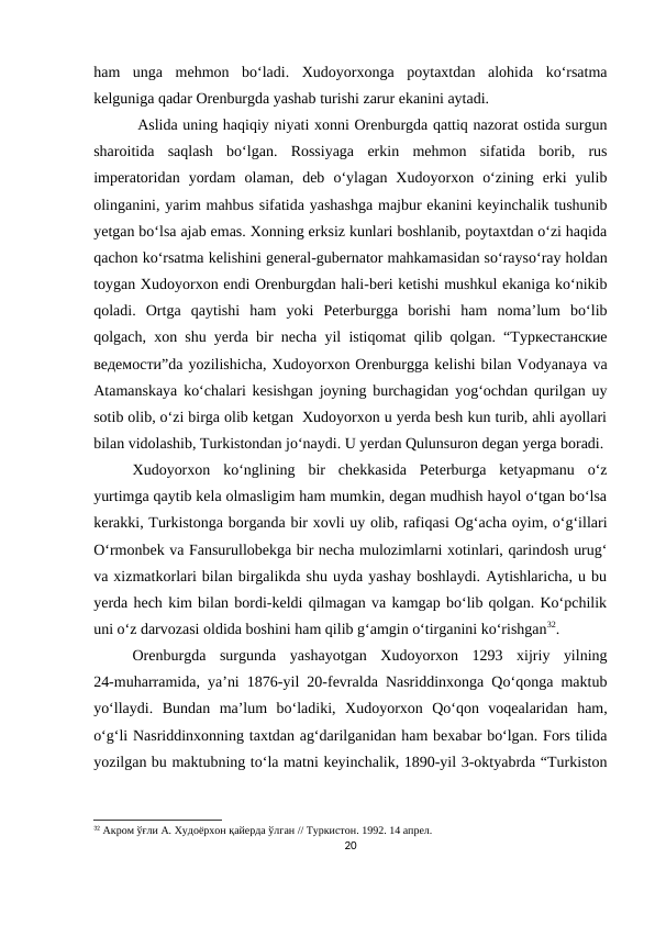 ham  unga  mehmon  bo‘ladi.  Xudoyorxonga  poytaxtdan  alohida  ko‘rsatma
kelguniga qadar Orenburgda yashab turishi zarur ekanini aytadi.
 Aslida uning haqiqiy niyati xonni Orenburgda qattiq nazorat ostida surgun
sharoitida  saqlash  bo‘lgan.  Rossiyaga  erkin  mehmon  sifatida  borib,  rus
imperatoridan  yordam  olaman,  deb  o‘ylagan  Xudoyorxon  o‘zining  erki  yulib
olinganini, yarim mahbus sifatida yashashga majbur ekanini keyinchalik tushunib
yetgan bo‘lsa ajab emas. Xonning erksiz kunlari boshlanib, poytaxtdan o‘zi haqida
qachon ko‘rsatma kelishini general-gubernator mahkamasidan so‘rayso‘ray holdan
toygan Xudoyorxon endi Orenburgdan hali-beri ketishi mushkul ekaniga ko‘nikib
qoladi.  Ortga  qaytishi  ham  yoki  Peterburgga  borishi  ham  noma’lum  bo‘lib
qolgach, xon shu yerda bir necha yil istiqomat qilib qolgan. “Туркестанские
ведемости”da yozilishicha, Xudoyorxon Orenburgga kelishi bilan Vodyanaya va
Atamanskaya ko‘chalari kesishgan joyning burchagidan yog‘ochdan qurilgan uy
sotib olib, o‘zi birga olib ketgan  Xudoyorxon u yerda besh kun turib, ahli ayollari
bilan vidolashib, Turkistondan jo‘naydi. U yerdan Qulunsuron degan yerga boradi.
Xudoyorxon  ko‘nglining  bir  chekkasida  Peterburga  ketyapmanu  o‘z
yurtimga qaytib kela olmasligim ham mumkin, degan mudhish hayol o‘tgan bo‘lsa
kerakki, Turkistonga borganda bir xovli uy olib, rafiqasi Og‘acha oyim, o‘g‘illari
O‘rmonbek va Fansurullobekga bir necha mulozimlarni xotinlari, qarindosh urug‘
va xizmatkorlari bilan birgalikda shu uyda yashay boshlaydi. Aytishlaricha, u bu
yerda hech kim bilan bordi-keldi qilmagan va kamgap bo‘lib qolgan. Ko‘pchilik
uni o‘z darvozasi oldida boshini ham qilib g‘amgin o‘tirganini ko‘rishgan32. 
Orenburgda  surgunda  yashayotgan  Xudoyorxon  1293  xijriy  yilning
24-muharramida, ya’ni 1876-yil 20-fevralda Nasriddinxonga Qo‘qonga maktub
yo‘llaydi.  Bundan  ma’lum  bo‘ladiki,  Xudoyorxon  Qo‘qon  voqealaridan  ham,
o‘g‘li Nasriddinxonning taxtdan ag‘darilganidan ham bexabar bo‘lgan. Fors tilida
yozilgan bu maktubning to‘la matni keyinchalik, 1890-yil 3-oktyabrda “Turkiston
32 Акром ўғли А. Худоёрхон қайерда ўлган // Туркистон. 1992. 14 апрел.
20
