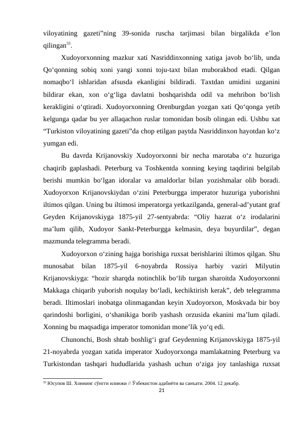 viloyatining  gazeti”ning  39-sonida  ruscha  tarjimasi  bilan  birgalikda  e’lon
qilingan33.
Xudoyorxonning mazkur xati Nasriddinxonning xatiga javob bo‘lib, unda
Qo‘qonning sobiq xoni yangi xonni toju-taxt bilan muborakbod etadi. Qilgan
nomaqbo‘l  ishlaridan  afsusda  ekanligini  bildiradi.  Taxtdan  umidini  uzganini
bildirar  ekan,  xon  o‘g‘liga  davlatni  boshqarishda  odil  va  mehribon  bo‘lish
kerakligini o‘qtiradi. Xudoyorxonning Orenburgdan yozgan xati Qo‘qonga yetib
kelgunga qadar bu yer allaqachon ruslar tomonidan bosib olingan edi. Ushbu xat
“Turkiston viloyatining gazeti”da chop etilgan paytda Nasriddinxon hayotdan ko‘z
yumgan edi.
Bu davrda Krijanovskiy Xudoyorxonni bir necha marotaba o‘z huzuriga
chaqirib gaplashadi. Peterburg va Toshkentda xonning keying taqdirini belgilab
berishi mumkin bo‘lgan idoralar va amaldorlar bilan yozishmalar olib boradi.
Xudoyorxon Krijanovskiydan o‘zini Peterburgga imperator huzuriga yuborishni
iltimos qilgan. Uning bu iltimosi imperatorga yetkazilganda, general-ad’yutant graf
Geyden  Krijanovskiyga  1875-yil  27-sentyabrda:  “Oliy  hazrat  o‘z  irodalarini
ma’lum  qilib,  Xudoyor  Sankt-Peterburgga  kelmasin,  deya  buyurdilar”,  degan
mazmunda telegramma beradi.
Xudoyorxon o‘zining hajga borishiga ruxsat berishlarini iltimos qilgan. Shu
munosabat  bilan  1875-yil  6-noyabrda  Rossiya  harbiy  vaziri  Milyutin
Krijanovskiyga: “hozir sharqda notinchlik bo‘lib turgan sharoitda Xudoyorxonni
Makkaga chiqarib yuborish noqulay bo‘ladi, kechiktirish kerak”, deb telegramma
beradi. Iltimoslari inobatga olinmagandan keyin Xudoyorxon, Moskvada bir boy
qarindoshi borligini, o‘shanikiga borib yashash orzusida ekanini ma’lum qiladi.
Xonning bu maqsadiga imperator tomonidan mone’lik yo‘q edi. 
Chunonchi, Bosh shtab boshlig‘i graf Geydenning Krijanovskiyga 1875-yil
21-noyabrda yozgan xatida imperator Xudoyorxonga mamlakatning Peterburg va
Turkistondan tashqari hududlarida yashash uchun o‘ziga joy tanlashiga ruxsat
33 Юсупов Ш. Хоннинг сўнгги илинжи // Ўзбекистон адабиёти ва санъати. 2004. 12 декабр.
21
