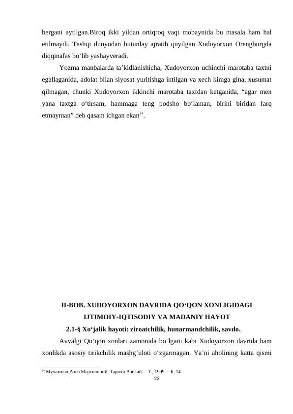 bergani aytilgan.Biroq ikki yildan ortiqroq vaqt mobaynida bu masala ham hal
etilmaydi. Tashqi dunyodan butunlay ajratib quyilgan Xudoyorxon Orengburgda
diqqinafas bo‘lib yashayveradi.
Yozma manbalarda ta’kidlanishicha, Xudoyorxon uchinchi marotaba taxtni
egallaganida, adolat bilan siyosat yuritishga intilgan va xech kimga gina, xusumat
qilmagan, chunki Xudoyorxon ikkinchi marotaba taxtdan ketganida, “agar men
yana  taxtga  o‘tirsam,  hammaga  teng  podsho  bo‘laman,  birini  biridan  farq
etmayman” deb qasam ichgan ekan34.
II-BOB. XUDOYORXON DAVRIDA QO‘QON XONLIGIDAGI
IJTIMOIY-IQTISODIY VA MADANIY HAYOT
    2.1-§ Xo‘jalik hayoti: ziroatchilik, hunarmandchilik, savdo.
Avvalgi Qo‘qon xonlari zamonida bo‘lgani kabi Xudoyorxon davrida ham
xonlikda asosiy tirikchilik mashg‘uloti o‘zgarmagan. Ya’ni aholining katta qismi
34 Мухаммад Азиз Марғилоний. Тарихи Азизий. – Т., 1999. – Б. 14.
22
