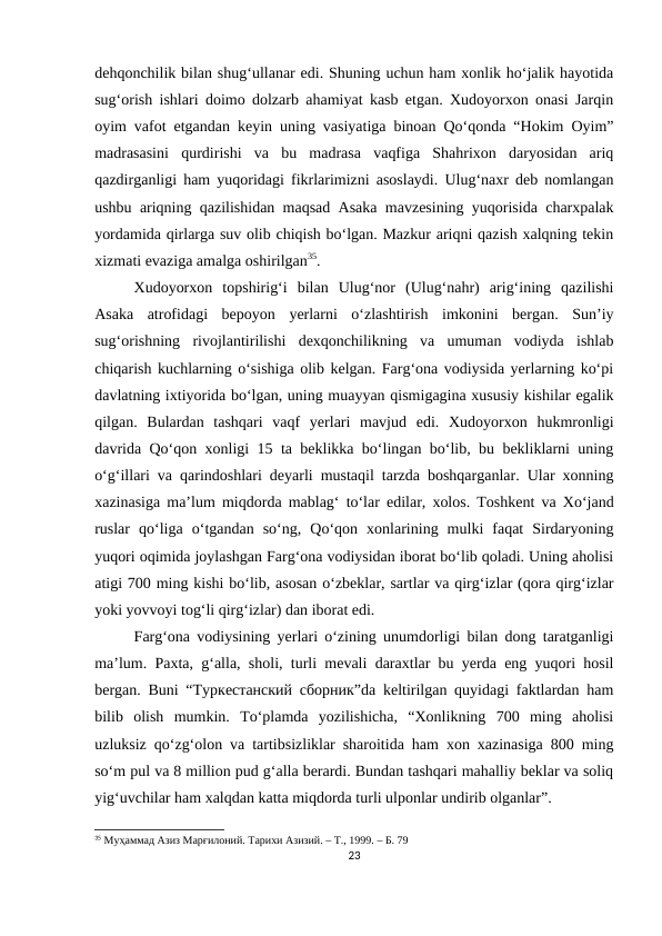 dehqonchilik bilan shug‘ullanar edi. Shuning uchun ham xonlik ho‘jalik hayotida
sug‘orish ishlari doimo dolzarb ahamiyat kasb etgan. Xudoyorxon onasi Jarqin
oyim vafot etgandan keyin uning vasiyatiga binoan Qo‘qonda “Hokim Oyim”
madrasasini  qurdirishi  va  bu  madrasa  vaqfiga  Shahrixon  daryosidan  ariq
qazdirganligi ham yuqoridagi fikrlarimizni asoslaydi. Ulug‘naxr deb nomlangan
ushbu ariqning qazilishidan maqsad Asaka mavzesining yuqorisida charxpalak
yordamida qirlarga suv olib chiqish bo‘lgan. Mazkur ariqni qazish xalqning tekin
xizmati evaziga amalga oshirilgan35.
Xudoyorxon  topshirig‘i  bilan  Ulug‘nor  (Ulug‘nahr)  arig‘ining  qazilishi
Asaka  atrofidagi  bepoyon  yerlarni  o‘zlashtirish  imkonini  bergan.  Sun’iy
sug‘orishning  rivojlantirilishi  dexqonchilikning  va  umuman  vodiyda  ishlab
chiqarish kuchlarning o‘sishiga olib kelgan. Farg‘ona vodiysida yerlarning ko‘pi
davlatning ixtiyorida bo‘lgan, uning muayyan qismigagina xususiy kishilar egalik
qilgan.  Bulardan  tashqari  vaqf  yerlari  mavjud  edi.  Xudoyorxon  hukmronligi
davrida Qo‘qon xonligi 15 ta beklikka bo‘lingan bo‘lib, bu bekliklarni uning
o‘g‘illari va qarindoshlari deyarli mustaqil tarzda boshqarganlar. Ular xonning
xazinasiga ma’lum miqdorda mablag‘ to‘lar edilar, xolos. Toshkent va Xo‘jand
ruslar  qo‘liga  o‘tgandan  so‘ng,  Qo‘qon  xonlarining  mulki  faqat  Sirdaryoning
yuqori oqimida joylashgan Farg‘ona vodiysidan iborat bo‘lib qoladi. Uning aholisi
atigi 700 ming kishi bo‘lib, asosan o‘zbeklar, sartlar va qirg‘izlar (qora qirg‘izlar
yoki yovvoyi tog‘li qirg‘izlar) dan iborat edi.
Farg‘ona vodiysining yerlari o‘zining unumdorligi bilan dong taratganligi
ma’lum. Paxta, g‘alla, sholi, turli mevali daraxtlar bu yerda eng yuqori hosil
bergan. Buni “Туркестанский сборник”da keltirilgan quyidagi faktlardan ham
bilib  olish  mumkin.  To‘plamda  yozilishicha,  “Xonlikning  700  ming  aholisi
uzluksiz qo‘zg‘olon va tartibsizliklar sharoitida ham xon xazinasiga 800 ming
so‘m pul va 8 million pud g‘alla berardi. Bundan tashqari mahalliy beklar va soliq
yig‘uvchilar ham xalqdan katta miqdorda turli ulponlar undirib olganlar”.
35 Муҳаммад Азиз Марғилоний. Тарихи Азизий. – Т., 1999. – Б. 79
23
