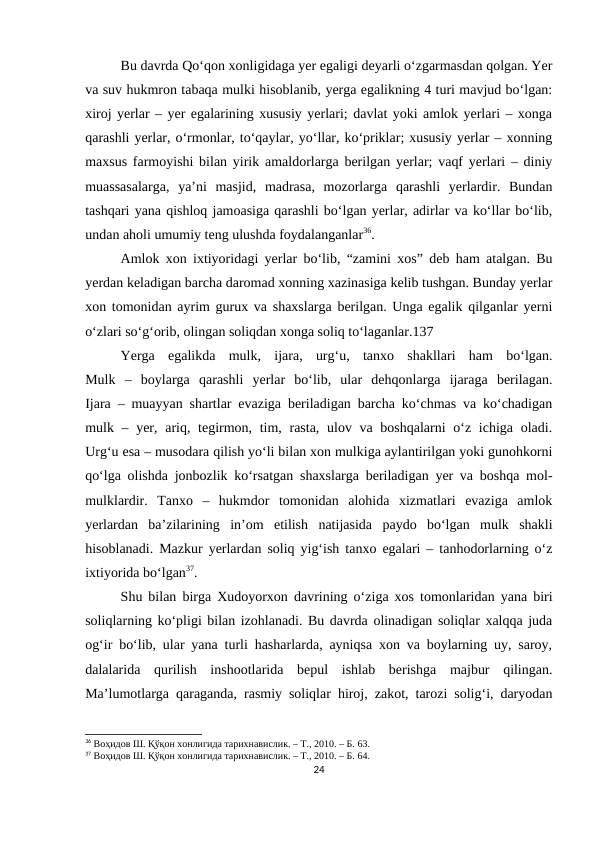 Bu davrda Qo‘qon xonligidaga yer egaligi deyarli o‘zgarmasdan qolgan. Yer
va suv hukmron tabaqa mulki hisoblanib, yerga egalikning 4 turi mavjud bo‘lgan:
xiroj yerlar – yer egalarining xususiy yerlari; davlat yoki amlok yerlari – xonga
qarashli yerlar, o‘rmonlar, to‘qaylar, yo‘llar, ko‘priklar; xususiy yerlar – xonning
maxsus farmoyishi bilan yirik amaldorlarga berilgan yerlar; vaqf yerlari – diniy
muassasalarga,  ya’ni  masjid,  madrasa,  mozorlarga  qarashli  yerlardir.  Bundan
tashqari yana qishloq jamoasiga qarashli bo‘lgan yerlar, adirlar va ko‘llar bo‘lib,
undan aholi umumiy teng ulushda foydalanganlar36.
Amlok xon ixtiyoridagi yerlar bo‘lib, “zamini xos” deb ham atalgan. Bu
yerdan keladigan barcha daromad xonning xazinasiga kelib tushgan. Bunday yerlar
xon tomonidan ayrim gurux va shaxslarga berilgan. Unga egalik qilganlar yerni
o‘zlari so‘g‘orib, olingan soliqdan xonga soliq to‘laganlar.137
Yerga  egalikda  mulk,  ijara,  urg‘u,  tanxo  shakllari  ham  bo‘lgan.
Mulk  –  boylarga  qarashli  yerlar  bo‘lib,  ular  dehqonlarga  ijaraga  berilagan.
Ijara – muayyan shartlar evaziga beriladigan barcha ko‘chmas va ko‘chadigan
mulk – yer, ariq, tegirmon, tim, rasta, ulov va boshqalarni  o‘z ichiga oladi.
Urg‘u esa – musodara qilish yo‘li bilan xon mulkiga aylantirilgan yoki gunohkorni
qo‘lga olishda jonbozlik ko‘rsatgan shaxslarga beriladigan yer va boshqa mol-
mulklardir.  Tanxo  –  hukmdor  tomonidan  alohida  xizmatlari  evaziga  amlok
yerlardan  ba’zilarining  in’om  etilish  natijasida  paydo  bo‘lgan  mulk  shakli
hisoblanadi. Mazkur yerlardan soliq yig‘ish tanxo egalari – tanhodorlarning o‘z
ixtiyorida bo‘lgan37.
Shu bilan birga Xudoyorxon davrining o‘ziga xos tomonlaridan yana biri
soliqlarning ko‘pligi bilan izohlanadi. Bu davrda olinadigan soliqlar xalqqa juda
og‘ir bo‘lib, ular yana turli hasharlarda, ayniqsa xon va boylarning uy, saroy,
dalalarida  qurilish  inshootlarida  bepul  ishlab  berishga  majbur  qilingan.
Ma’lumotlarga qaraganda, rasmiy soliqlar hiroj, zakot, tarozi solig‘i, daryodan
36 Воҳидов Ш. Қўқон хонлигида тарихнавислик. – Т., 2010. – Б. 63.
37 Воҳидов Ш. Қўқон хонлигида тарихнавислик. – Т., 2010. – Б. 64.
24
