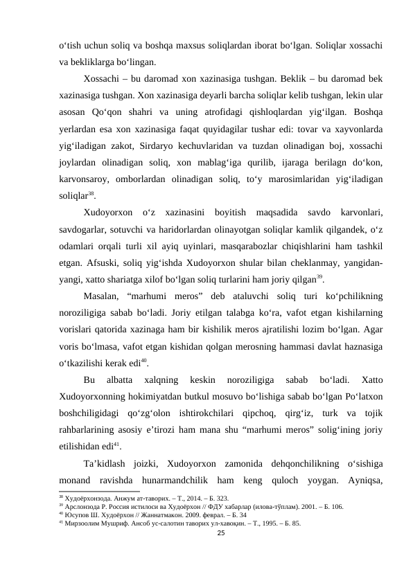 o‘tish uchun soliq va boshqa maxsus soliqlardan iborat bo‘lgan. Soliqlar xossachi
va bekliklarga bo‘lingan.
Xossachi – bu daromad xon xazinasiga tushgan. Beklik – bu daromad bek
xazinasiga tushgan. Xon xazinasiga deyarli barcha soliqlar kelib tushgan, lekin ular
asosan  Qo‘qon  shahri  va  uning  atrofidagi  qishloqlardan  yig‘ilgan.  Boshqa
yerlardan esa xon xazinasiga faqat quyidagilar tushar edi: tovar va xayvonlarda
yig‘iladigan zakot, Sirdaryo kechuvlaridan va tuzdan olinadigan boj, xossachi
joylardan  olinadigan  soliq,  xon  mablag‘iga  qurilib,  ijaraga  berilagn  do‘kon,
karvonsaroy,  omborlardan  olinadigan  soliq,  to‘y  marosimlaridan  yig‘iladigan
soliqlar38.
Xudoyorxon  o‘z  xazinasini  boyitish  maqsadida  savdo  karvonlari,
savdogarlar, sotuvchi va haridorlardan olinayotgan soliqlar kamlik qilgandek, o‘z
odamlari orqali turli xil ayiq uyinlari, masqarabozlar chiqishlarini ham tashkil
etgan. Afsuski, soliq yig‘ishda Xudoyorxon shular bilan cheklanmay, yangidan-
yangi, xatto shariatga xilof bo‘lgan soliq turlarini ham joriy qilgan39. 
Masalan,  “marhumi  meros”  deb  ataluvchi  soliq  turi  ko‘pchilikning
noroziligiga sabab bo‘ladi. Joriy etilgan talabga ko‘ra, vafot etgan kishilarning
vorislari qatorida xazinaga ham bir kishilik meros ajratilishi lozim bo‘lgan. Agar
voris bo‘lmasa, vafot etgan kishidan qolgan merosning hammasi davlat haznasiga
o‘tkazilishi kerak edi40. 
Bu  albatta  xalqning  keskin  noroziligiga  sabab  bo‘ladi.  Xatto
Xudoyorxonning hokimiyatdan butkul mosuvo bo‘lishiga sabab bo‘lgan Po‘latxon
boshchiligidagi  qo‘zg‘olon  ishtirokchilari  qipchoq,  qirg‘iz,  turk  va  tojik
rahbarlarining asosiy e’tirozi ham mana shu “marhumi meros” solig‘ining joriy
etilishidan edi41.
Ta’kidlash  joizki,  Xudoyorxon  zamonida  dehqonchilikning  o‘sishiga
monand  ravishda  hunarmandchilik  ham  keng  quloch  yoygan.  Ayniqsa,
38 Худоёрхонзода. Анжум ат-таворих. – Т., 2014. – Б. 323.
39 Арслонзода Р. Россия истилоси ва Худоёрхон // ФДУ хабарлар (илова-тўплам). 2001. – Б. 106.
40 Юсупов Ш. Худоёрхон // Жаннатмакон. 2009. феврал. – Б. 34
41 Мирзоолим Мушриф. Ансоб ус-салотин таворих ул-хавоқин. – Т., 1995. – Б. 85.
25

