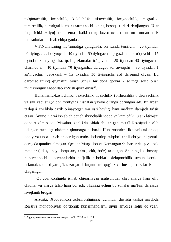 to‘qimachilik,  ko‘nchilik,  kulolchilik,  tikuvchilik,  bo‘yoqchilik,  misgarlik,
temirchilik, duradgorlik va hunarmandchilikning boshqa turlari rivojlangan. Ular
faqat ichki extiyoj uchun emas, balki tashqi bozor uchun ham turli-tuman nafis
mahsulotlarni ishlab chiqarganlar. 
V.P.Nalivkining ma’lumotiga qaraganda, bir kunda temirchi – 20 tiyindan
40 tiyingacha, bo‘yoqchi - 40 tiyindan 60 tiyingacha, ip-gazlamalar to‘quvchi – 15
tiyindan 30 tiyingacha, ipak gazlamalar to‘quvchi – 20 tiyindan 40 tiyingacha,
charmdo‘z – 40 tiyindan 70 tiyingacha, duradgor va suvoqchi – 50 tiyindan 1
so‘mgacha,  juvozkash  –  15  tiyindan  30  tiyingacha  sof  daromad  olgan.  Bu
daromadlarning  qiymatini  bilish  uchun  bir  dona  qo‘yni  2 so‘mga sotib  olish
mumkinligini taqqoslab ko‘rish qiyin emas42.
Hunarmand-kosibchilik, paxtachilik, ipakchilik (pillakashlik), chorvachilik
va shu kabilar Qo‘qon xonligida nisbatan yaxshi o‘ringa qo‘yilgan edi. Bulardan
tashqari xonlikda qazib olinayotgan yer osti boyligi ham ma’lum darajada ta’sir
etgan. Ammo ularni ishlab chiqarish shunchalik sodda va kam ediki, ular ehtiyojni
qondira olmas edi. Masalan, xonlikda ishlab chiqarilgan metall Rossiyadan olib
kelingan metallga nisbatan qimmatga tushardi. Hunarmandchilik texnikasi qoloq,
oddiy va unda ishlab chiqarilgan mahsulotlarning miqdori aholi ehtiyojini yetarli
darajada qondira olmagan. Qo‘qon Marg‘ilon va Namangan shaharlarida ip va ipak
matolar (atlas, shoyi, beqasam, adras, chit, bo‘z) to‘qilgan. Shuningdek, boshqa
hunarmandchilik  tarmoqlarida  xo‘jalik  asboblari,  dehqonchilik  uchun  kerakli
uskunalar, qurol-yarog‘lar, zargarlik buyumlari, qog‘oz va boshqa narsalar ishlab
chiqarilgan.
 Qo‘qon xonligida ishlab chiqarilagan mahsulotlar chet ellarga ham olib
chiqilar va ularga talab ham bor edi. Shuning uchun bu sohalar ma’lum darajada
rivojlanib brogan.
Afsuski,  Xudoyorxon  xukmronligining  uchinchi  davrida  tashqi  savdoda
Rossiya  monopoliyasi  qo‘qonlik hunarmandlarni  qiyin ahvolga solib qo‘ygan.
42 Худоёрхонзода. Анжум ат-таворих. – Т., 2014. – Б. 321.
26
