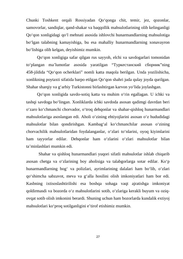 Chunki  Toshkent  orqali  Rossiyadan  Qo‘qonga  chit,  temir,  jez,  qozonlar,
samovorlar, sandiqlar, qand-shakar va baqqollik mahsulotlarining olib kelinganligi
Qo‘qon xonligidagi qo‘l mehnati asosida ishlovchi hunarmandlarning mahsulotiga
bo‘lgan talabning kamayishiga, bu esa mahalliy hunarmandlarning xonavayron
bo‘lishiga olib kelgan, deyishimiz mumkin.
Qo‘qon xonligiga safar qilgan rus sayyoh, elchi va savdogarlari tomonidan
to‘plangan  ma’lumotlar  asosida  yaratilgan  “Туркестанский  сборник”ning
458-jildida “Qo‘qon ocherklari” nomli katta maqola berilgan. Unda yozilishicha,
xonlikning poytaxti sifatida barpo etilgan Qo‘qon shahri juda qulay joyda qurilgan.
Shahar sharqiy va g‘arbiy Turkistonni birlashtirgan karvon yo‘lida joylashgan.
Qo‘qon xonligida savdo-sotiq katta va muhim o‘rin egallagan. U ichki va
tashqi savdoga bo‘lingan. Xonliklarda ichki savdoda asosan qadimgi davrdan beri
o‘zaro ko‘chmanchi chorvador, o‘troq dehqonlar va shahar-qishloq hunarmandlari
mahsulotlariga asoslangan edi. Aholi o‘zining ehtiyojlarini asosan o‘z hududidagi
mahsulotlar  bilan  qondirishgan.  Kambag‘al  ko‘chmanchilar  asosan  o‘zining
chorvachilik mahsulotlaridan foydalanganlar, o‘zlari to‘nlarini, oyoq kiyimlarini
ham  tayyorlar  edilar.  Dehqonlar  ham  o‘zlarini  o‘zlari  mahsulotlar  bilan
ta’minlashlari mumkin edi.
 Shahar va qishloq hunarmandlari yuqori sifatli mahsulotlar ishlab chiqarib
asosan chetga va o‘zlarining boy aholisiga va talabgorlarga sotar edilar. Ko‘p
hunarmandlarning bog‘ va polizlari, ayrimlarining dalalari ham  bo‘lib, o‘zlari
qo‘shimcha sabzavot, meva va g‘alla hosilini olish imkoniyatlari ham bor edi.
Kasbning  ixtisoslashtirilishi  esa  boshqa  sohaga  vaqt  ajratishga  imkoniyat
qoldirmasdi va bozorda o‘z mahsulotlarini sotib, o‘zlariga kerakli buyum va oziq-
ovqat sotib olish imkonini berardi. Shuning uchun ham bozorlarda kundalik extiyoj
mahsulotlari ko‘proq sotilganligini e’tirof etishimiz mumkin. 
27
