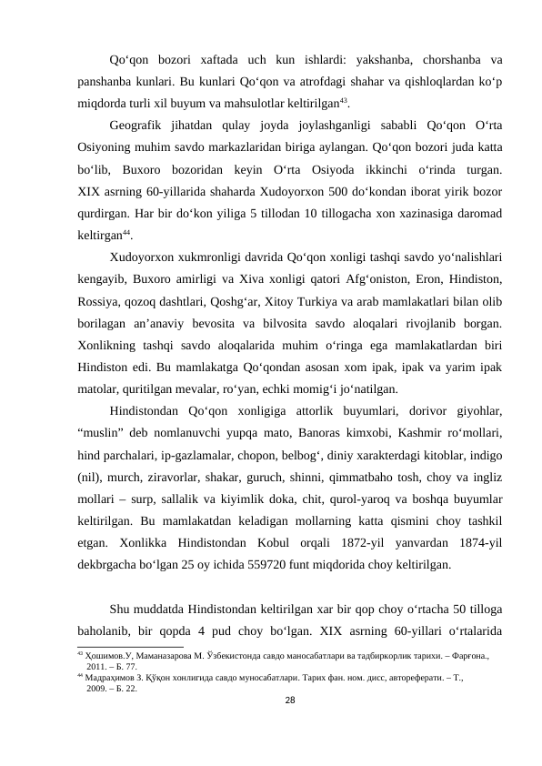 Qo‘qon  bozori  xaftada  uch  kun  ishlardi:  yakshanba,  chorshanba  va
panshanba kunlari. Bu kunlari Qo‘qon va atrofdagi shahar va qishloqlardan ko‘p
miqdorda turli xil buyum va mahsulotlar keltirilgan43.
Geografik  jihatdan  qulay  joyda  joylashganligi  sababli  Qo‘qon  O‘rta
Osiyoning muhim savdo markazlaridan biriga aylangan. Qo‘qon bozori juda katta
bo‘lib,  Buxoro  bozoridan  keyin  O‘rta  Osiyoda  ikkinchi  o‘rinda  turgan.
XIX asrning 60-yillarida shaharda Xudoyorxon 500 do‘kondan iborat yirik bozor
qurdirgan. Har bir do‘kon yiliga 5 tillodan 10 tillogacha xon xazinasiga daromad
keltirgan44.
Xudoyorxon xukmronligi davrida Qo‘qon xonligi tashqi savdo yo‘nalishlari
kengayib, Buxoro amirligi va Xiva xonligi qatori Afg‘oniston, Eron, Hindiston,
Rossiya, qozoq dashtlari, Qoshg‘ar, Xitoy Turkiya va arab mamlakatlari bilan olib
borilagan  an’anaviy  bevosita  va  bilvosita  savdo  aloqalari  rivojlanib  borgan.
Xonlikning  tashqi  savdo  aloqalarida  muhim  o‘ringa  ega  mamlakatlardan  biri
Hindiston edi. Bu mamlakatga Qo‘qondan asosan xom ipak, ipak va yarim ipak
matolar, quritilgan mevalar, ro‘yan, echki momig‘i jo‘natilgan. 
Hindistondan  Qo‘qon  xonligiga  attorlik  buyumlari,  dorivor  giyohlar,
“muslin” deb nomlanuvchi yupqa mato, Banoras kimxobi, Kashmir ro‘mollari,
hind parchalari, ip-gazlamalar, chopon, belbog‘, diniy xarakterdagi kitoblar, indigo
(nil), murch, ziravorlar, shakar, guruch, shinni, qimmatbaho tosh, choy va ingliz
mollari – surp, sallalik va kiyimlik doka, chit, qurol-yaroq va boshqa buyumlar
keltirilgan.  Bu  mamlakatdan  keladigan  mollarning  katta  qismini  choy  tashkil
etgan.  Xonlikka  Hindistondan  Kobul  orqali  1872-yil  yanvardan  1874-yil
dekbrgacha bo‘lgan 25 oy ichida 559720 funt miqdorida choy keltirilgan.
Shu muddatda Hindistondan keltirilgan xar bir qop choy o‘rtacha 50 tilloga
baholanib,  bir  qopda  4  pud  choy  bo‘lgan.  XIX  asrning  60-yillari  o‘rtalarida
43 Ҳошимов.У, Маманазарова М. Ўзбекистонда савдо маносабатлари ва тадбиркорлик тарихи. – Фарғона.,   
    2011. – Б. 77.
44 Мадраҳимов З. Қўқон хонлигида савдо муносабатлари. Тарих фан. ном. дисс, автореферати. – Т., 
    2009. – Б. 22.
28
