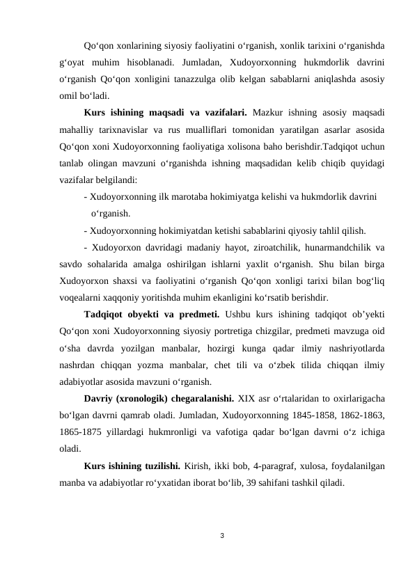 Qo‘qon xonlarining siyosiy faoliyatini o‘rganish, xonlik tarixini o‘rganishda
g‘oyat  muhim  hisoblanadi.  Jumladan,  Xudoyorxonning  hukmdorlik  davrini
o‘rganish Qo‘qon xonligini tanazzulga olib kelgan sabablarni aniqlashda asosiy
omil bo‘ladi.
Kurs  ishining  maqsadi va  vazifalari. Mazkur  ishning  asosiy  maqsadi
mahalliy  tarixnavislar  va  rus  mualliflari  tomonidan  yaratilgan  asarlar  asosida
Qo‘qon xoni Xudoyorxonning faoliyatiga xolisona baho berishdir.Tadqiqot uchun
tanlab olingan mavzuni o‘rganishda ishning maqsadidan kelib chiqib quyidagi
vazifalar belgilandi:
- Xudoyorxonning ilk marotaba hokimiyatga kelishi va hukmdorlik davrini   
   o‘rganish.
- Xudoyorxonning hokimiyatdan ketishi sabablarini qiyosiy tahlil qilish.
- Xudoyorxon davridagi madaniy hayot, ziroatchilik, hunarmandchilik va
savdo  sohalarida  amalga  oshirilgan  ishlarni  yaxlit  o‘rganish.  Shu  bilan  birga
Xudoyorxon shaxsi va faoliyatini o‘rganish Qo‘qon xonligi tarixi bilan bog‘liq
voqealarni xaqqoniy yoritishda muhim ekanligini ko‘rsatib berishdir.
Tadqiqot  obyekti  va predmeti.  Ushbu  kurs  ishining  tadqiqot  ob’yekti
Qo‘qon xoni Xudoyorxonning siyosiy portretiga chizgilar, predmeti mavzuga oid
o‘sha  davrda  yozilgan  manbalar,  hozirgi  kunga  qadar  ilmiy  nashriyotlarda
nashrdan  chiqqan  yozma  manbalar,  chet  tili  va  o‘zbek  tilida  chiqqan  ilmiy
adabiyotlar asosida mavzuni o‘rganish.
Davriy (xronologik) chegaralanishi. XIX asr o‘rtalaridan to oxirlarigacha
bo‘lgan davrni qamrab oladi. Jumladan, Xudoyorxonning 1845-1858, 1862-1863,
1865-1875 yillardagi hukmronligi va vafotiga qadar bo‘lgan davrni o‘z ichiga
oladi.
Kurs ishining tuzilishi. Kirish, ikki bob, 4-paragraf, xulosa, foydalanilgan
manba va adabiyotlar ro‘yxatidan iborat bo‘lib, 39 sahifani tashkil qiladi.
  
3
