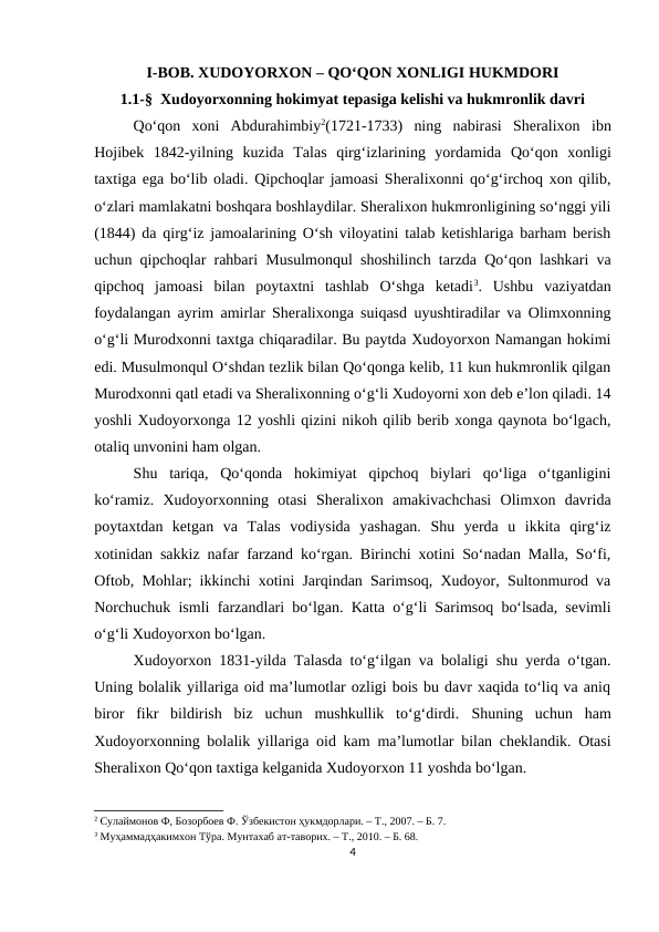 I-BOB. XUDOYORXON – QO‘QON XONLIGI HUKMDORI
1.1-§  Xudoyorxonning hokimyat tepasiga kelishi va hukmronlik davri
Qo‘qon  xoni  Abdurahimbiy2(1721-1733)  ning  nabirasi  Sheralixon ibn
Hojibek  1842-yilning  kuzida  Talas  qirg‘izlarining  yordamida Qo‘qon  xonligi
taxtiga ega bo‘lib oladi. Qipchoqlar jamoasi Sheralixonni qo‘g‘irchoq xon qilib,
o‘zlari mamlakatni boshqara boshlaydilar. Sheralixon hukmronligining so‘nggi yili
(1844) da qirg‘iz jamoalarining O‘sh viloyatini talab ketishlariga barham berish
uchun qipchoqlar rahbari Musulmonqul shoshilinch tarzda Qo‘qon lashkari va
qipchoq  jamoasi  bilan  poytaxtni  tashlab  O‘shga  ketadi3.  Ushbu  vaziyatdan
foydalangan ayrim amirlar Sheralixonga suiqasd uyushtiradilar va Olimxonning
o‘g‘li Murodxonni taxtga chiqaradilar. Bu paytda Xudoyorxon Namangan hokimi
edi. Musulmonqul O‘shdan tezlik bilan Qo‘qonga kelib, 11 kun hukmronlik qilgan
Murodxonni qatl etadi va Sheralixonning o‘g‘li Xudoyorni xon deb e’lon qiladi. 14
yoshli Xudoyorxonga 12 yoshli qizini nikoh qilib berib xonga qaynota bo‘lgach,
otaliq unvonini ham olgan. 
Shu  tariqa,  Qo‘qonda  hokimiyat  qipchoq  biylari  qo‘liga  o‘tganligini
ko‘ramiz.  Xudoyorxonning  otasi  Sheralixon  amakivachchasi  Olimxon  davrida
poytaxtdan  ketgan  va  Talas  vodiysida  yashagan.  Shu  yerda  u  ikkita  qirg‘iz
xotinidan sakkiz nafar farzand ko‘rgan. Birinchi xotini So‘nadan Malla, So‘fi,
Oftob, Mohlar; ikkinchi xotini Jarqindan Sarimsoq, Xudoyor, Sultonmurod va
Norchuchuk ismli farzandlari bo‘lgan. Katta o‘g‘li Sarimsoq bo‘lsada, sevimli
o‘g‘li Xudoyorxon bo‘lgan. 
Xudoyorxon 1831-yilda Talasda to‘g‘ilgan va bolaligi shu yerda o‘tgan.
Uning bolalik yillariga oid ma’lumotlar ozligi bois bu davr xaqida to‘liq va aniq
biror  fikr  bildirish  biz  uchun  mushkullik  to‘g‘dirdi. Shuning  uchun  ham
Xudoyorxonning bolalik yillariga oid kam ma’lumotlar bilan cheklandik. Otasi
Sheralixon Qo‘qon taxtiga kelganida Xudoyorxon 11 yoshda bo‘lgan. 
2 Сулаймонов Ф, Бозорбоев Ф. Ўзбекистон ҳукмдорлари. – Т., 2007. – Б. 7.
3 Муҳаммадҳакимхон Тўра. Мунтахаб ат-таворих. – Т., 2010. – Б. 68.
4
