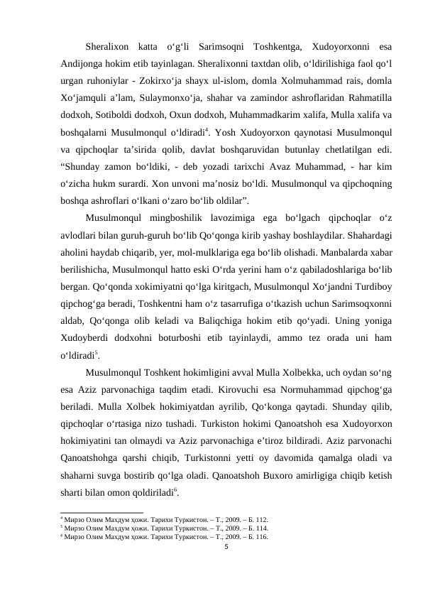 Sheralixon  katta  o‘g‘li  Sarimsoqni  Toshkentga,  Xudoyorxonni  esa
Andijonga hokim etib tayinlagan. Sheralixonni taxtdan olib, o‘ldirilishiga faol qo‘l
urgan ruhoniylar - Zokirxo‘ja shayx ul-islom, domla Xolmuhammad rais, domla
Xo‘jamquli a’lam, Sulaymonxo‘ja, shahar va zamindor ashroflaridan Rahmatilla
dodxoh, Sotiboldi dodxoh, Oxun dodxoh, Muhammadkarim xalifa, Mulla xalifa va
boshqalarni Musulmonqul o‘ldiradi4. Yosh Xudoyorxon qaynotasi Musulmonqul
va  qipchoqlar  ta’sirida  qolib,  davlat  boshqaruvidan  butunlay  chetlatilgan  edi.
“Shunday zamon bo‘ldiki, - deb yozadi tarixchi Avaz Muhammad, - har kim
o‘zicha hukm surardi. Xon unvoni ma’nosiz bo‘ldi. Musulmonqul va qipchoqning
boshqa ashroflari o‘lkani o‘zaro bo‘lib oldilar”.
Musulmonqul  mingboshilik  lavozimiga  ega  bo‘lgach  qipchoqlar  o‘z
avlodlari bilan guruh-guruh bo‘lib Qo‘qonga kirib yashay boshlaydilar. Shahardagi
aholini haydab chiqarib, yer, mol-mulklariga ega bo‘lib olishadi. Manbalarda xabar
berilishicha, Musulmonqul hatto eski O‘rda yerini ham o‘z qabiladoshlariga bo‘lib
bergan. Qo‘qonda xokimiyatni qo‘lga kiritgach, Musulmonqul Xo‘jandni Turdiboy
qipchog‘ga beradi, Toshkentni ham o‘z tasarrufiga o‘tkazish uchun Sarimsoqxonni
aldab, Qo‘qonga olib keladi va Baliqchiga hokim etib qo‘yadi. Uning yoniga
Xudoyberdi  dodxohni  boturboshi  etib  tayinlaydi,  ammo  tez  orada  uni  ham
o‘ldiradi5.
Musulmonqul Toshkent hokimligini avval Mulla Xolbekka, uch oydan so‘ng
esa Aziz parvonachiga taqdim etadi. Kirovuchi esa Normuhammad qipchog‘ga
beriladi. Mulla Xolbek hokimiyatdan ayrilib, Qo‘konga qaytadi. Shunday qilib,
qipchoqlar o‘rtasiga nizo tushadi. Turkiston hokimi Qanoatshoh esa Xudoyorxon
hokimiyatini tan olmaydi va Aziz parvonachiga e’tiroz bildiradi. Aziz parvonachi
Qanoatshohga qarshi chiqib, Turkistonni yetti oy davomida qamalga oladi va
shaharni suvga bostirib qo‘lga oladi. Qanoatshoh Buxoro amirligiga chiqib ketish
sharti bilan omon qoldiriladi6. 
4 Мирзо Олим Махдум ҳожи. Тарихи Туркистон. – Т., 2009. – Б. 112. 
5 Мирзо Олим Махдум ҳожи. Тарихи Туркистон. – Т., 2009. – Б. 114.
6 Мирзо Олим Махдум ҳожи. Тарихи Туркистон. – Т., 2009. – Б. 116. 
5
