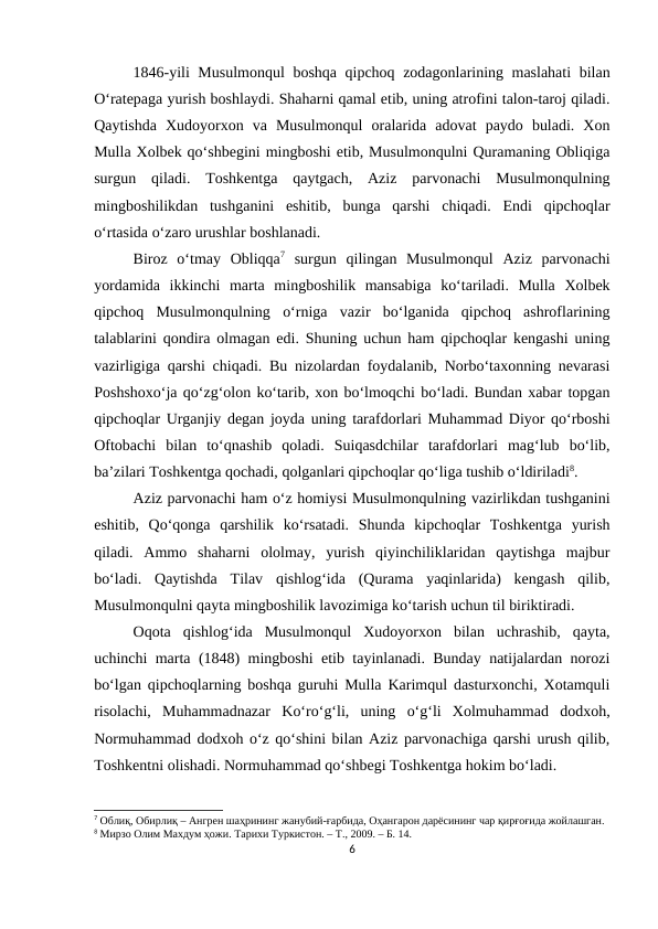 1846-yili Musulmonqul  boshqa qipchoq zodagonlarining maslahati  bilan
O‘ratepaga yurish boshlaydi. Shaharni qamal etib, uning atrofini talon-taroj qiladi.
Qaytishda  Xudoyorxon  va  Musulmonqul  oralarida  adovat  paydo  buladi.  Xon
Mulla Xolbek qo‘shbegini mingboshi etib, Musulmonqulni Quramaning Obliqiga
surgun  qiladi.  Toshkentga  qaytgach,  Aziz  parvonachi  Musulmonqulning
mingboshilikdan  tushganini  eshitib,  bunga  qarshi  chiqadi.  Endi  qipchoqlar
o‘rtasida o‘zaro urushlar boshlanadi. 
Biroz  o‘tmay  Obliqqa7 surgun  qilingan  Musulmonqul  Aziz  parvonachi
yordamida  ikkinchi  marta  mingboshilik  mansabiga  ko‘tariladi.  Mulla  Xolbek
qipchoq  Musulmonqulning  o‘rniga  vazir  bo‘lganida  qipchoq  ashroflarining
talablarini qondira olmagan edi. Shuning uchun ham qipchoqlar kengashi uning
vazirligiga qarshi chiqadi. Bu nizolardan foydalanib, Norbo‘taxonning nevarasi
Poshshoxo‘ja qo‘zg‘olon ko‘tarib, xon bo‘lmoqchi bo‘ladi. Bundan xabar topgan
qipchoqlar Urganjiy degan joyda uning tarafdorlari Muhammad Diyor qo‘rboshi
Oftobachi  bilan  to‘qnashib  qoladi.  Suiqasdchilar  tarafdorlari  mag‘lub  bo‘lib,
ba’zilari Toshkentga qochadi, qolganlari qipchoqlar qo‘liga tushib o‘ldiriladi8. 
Aziz parvonachi ham o‘z homiysi Musulmonqulning vazirlikdan tushganini
eshitib,  Qo‘qonga  qarshilik  ko‘rsatadi.  Shunda  kipchoqlar  Toshkentga  yurish
qiladi.  Ammo  shaharni  ololmay,  yurish  qiyinchiliklaridan  qaytishga  majbur
bo‘ladi.  Qaytishda  Tilav  qishlog‘ida  (Qurama  yaqinlarida)  kengash  qilib,
Musulmonqulni qayta mingboshilik lavozimiga ko‘tarish uchun til biriktiradi. 
Oqota  qishlog‘ida  Musulmonqul  Xudoyorxon  bilan  uchrashib,  qayta,
uchinchi marta (1848) mingboshi etib tayinlanadi. Bunday natijalardan norozi
bo‘lgan qipchoqlarning boshqa guruhi Mulla Karimqul dasturxonchi, Xotamquli
risolachi,  Muhammadnazar  Ko‘ro‘g‘li,  uning  o‘g‘li  Xolmuhammad  dodxoh,
Normuhammad dodxoh o‘z qo‘shini bilan Aziz parvonachiga qarshi urush qilib,
Toshkentni olishadi. Normuhammad qo‘shbegi Toshkentga hokim bo‘ladi.
7 Облиқ, Обирлиқ – Ангрен шаҳрининг жанубий-ғарбида, Оҳангарон дарёсининг чар қирғоғида жойлашган.
8 Мирзо Олим Махдум ҳожи. Тарихи Туркистон. – Т., 2009. – Б. 14.
6

