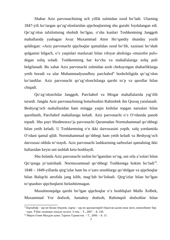 Shahar Aziz parvonachining uch yillik zulmidan ozod bo‘ladi. Ularning
1847-yili ko‘targan qo‘zg‘olonlaridan qipchoqlarning shu guruhi foydalangan edi.
Qo‘zg‘olon tafsilotining shohidi  bo‘lgan, o‘sha  kunlari  Toshkentning  Janggoh
mahallasida  yashagan  Avaz  Muxammad  Attor  Ho‘qandiy  shunday  yozib
qoldirgan: «Aziz parvonachi qipchoqlar qamalidan ozod bo‘lib, xazinasi bo‘shab
qolganini bilgach, o‘z yaqinlari maslaxati bilan viloyat aholisiga «muzofot puli»
degan  soliq  soladi.  Toshkentning  har  ko‘cha  va  mahallalariga  soliq  puli
belgilanadi. Bu xabar Aziz parvonachi zulmidan azob chekayotgan shaharliklarga
yetib boradi va ular Muhammadyusufboy parchabof9 boshchiligida qo‘zg‘olon
ko‘tardilar.  Aziz parvonachi  qo‘zg‘olonchilarga  qarshi  to‘p  va  qurollar  bilan
chiqadi. 
Qo‘zg‘olonchilar  Janggoh,  Parchabof  va  Misgar  mahallalarida  yig‘ilib
turardi. Jangda Aziz parvonachining boturboshisi Rahimbek ibn Qozoq yaralanadi.
Beshyog‘och  mahallasidan  ham  mingga  yaqin  kishilar  topgan  narsalari  bilan
qurollanib, Parchabof mahallasiga keladi. Aziz parvonachi o‘z O‘rdasida panoh
topadi. Shu payt Shodmonxo‘ja parvonachi Quramadan Normuhammad qo‘shbegi
bilan yetib keladi. U Toshkentning o‘n ikki darvozasini yopib, xalq yordamida
O‘rdani qamal qildi. Normuhammad qo‘shbegi ham yetib keladi va Beshyog‘och
darvozasi oldida to‘xtaydi. Aziz parvonachi lashkarining sarbozlari qamalning ikki
haftasidan keyin uni tashlab keta boshlaydi.
Shu holatda Aziz parvonachi taslim bo‘lganidan so‘ng, uni oila a’zolari bilan
Qo‘qonga  jo‘natishadi. Normuxammad qo‘shbegi  Toshkentga  hokim  bo‘ladi10.
1848 – 1849-yillarda qirg‘izlar ham bu o‘zaro urushlarga qo‘shilgan va qipchoqlar
bilan Baliqchi atrofida jang kilib, mag‘lub bo‘lishadi. Qirg‘izlar bilan bo‘lgan
to‘qnashuv qipchoqlarni birlashtirmagan.
Musulmonqulga qarshi bo‘lgan qipchoqlar o‘z boshliqlari Mullo Xolbek,
Muxammad  Yor  dodxoh,  Jumaboy  dodxoh,  Rahimquli  dodxohlar  bilan
9 Парчабоф – зар ип билан тўқувчи, парча – зар ип аралаштириб тўқилган қалин ипак мато, кимхобнинг бир 
   тури. Ўзбек тилининг изоҳли луғати. 3-том. – Т., 2007. – Б. 230.
10 Мирзо Олим Махдум ҳожи. Тарихи Туркистон. – Т., 2009. – Б. 15.
7
