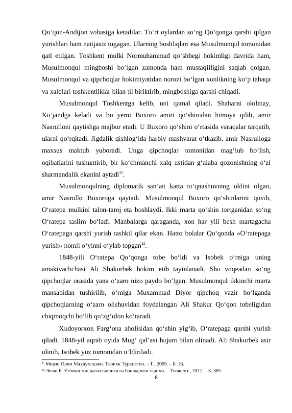 Qo‘qon-Andijon vohasiga ketadilar. To‘rt oylardan so‘ng Qo‘qonga qarshi qilgan
yurishlari ham natijasiz tugagan. Ularning boshliqlari esa Musulmonqul tomonidan
qatl etilgan. Toshkent mulki Normuhammad qo‘shbegi hokimligi davrida ham,
Musulmonqul  mingboshi  bo‘lgan  zamonda  ham  mustaqilligini  saqlab  qolgan.
Musulmonqul va qipchoqlar hokimiyatidan norozi bo‘lgan xonlikning ko‘p tabaqa
va xalqlari toshkentliklar bilan til biriktirib, mingboshiga qarshi chiqadi.
Musulmonqul  Toshkentga  kelib,  uni  qamal  qiladi.  Shaharni  ololmay,
Xo‘jandga  keladi  va  bu  yerni  Buxoro  amiri  qo‘shinidan  himoya  qilib,  amir
Nasrulloni qaytishga majbur etadi. U Buxoro qo‘shini o‘rtasida varaqalar tarqatib,
ularni qo‘rqitadi. Jigdalik qishlog‘ida harbiy mashvarat o‘tkazib, amir Nasrulloga
maxsus  maktub  yuboradi.  Unga  qipchoqlar  tomonidan  mag‘lub  bo‘lish,
oqibatlarini tushuntirib, bir ko‘chmanchi xalq ustidan g‘alaba qozonishning o‘zi
sharmandalik ekanini aytadi11. 
Musulmonqulning  diplomatik  san’ati  katta  to‘qnashuvning  oldini olgan,
amir  Nasrullo  Buxoroga  qaytadi.  Musulmonqul  Buxoro qo‘shinlarini  quvib,
O‘ratepa mulkini talon-taroj eta boshlaydi. Ikki marta qo‘shin tortganidan so‘ng
O‘ratepa taslim bo‘ladi. Manbalarga qaraganda, xon har yili besh martagacha
O‘ratepaga qarshi yurish tashkil qilar ekan. Hatto bolalar Qo‘qonda «O‘ratepaga
yurish» nomli o‘yinni o‘ylab topgan12.
1848-yili  O‘ratepa  Qo‘qonga  tobe  bo‘ldi  va  Isobek  o‘rniga  uning
amakivachchasi  Ali  Shakurbek  hokim  etib  tayinlanadi.  Shu  voqeadan  so‘ng
qipchoqlar orasida yana o‘zaro nizo paydo bo‘lgan. Musulmonqul ikkinchi marta
mansabidan  tushirilib,  o‘rniga  Muxammad  Diyor  qipchoq  vazir  bo‘lganda
qipchoqlarning o‘zaro olishuvidan foydalangan Ali Shakur Qo‘qon tobeligidan
chiqmoqchi bo‘lib qo‘zg‘olon ko‘taradi. 
Xudoyorxon Farg‘ona aholisidan qo‘shin yig‘ib, O‘ratepaga qarshi yurish
qiladi. 1848-yil aqrab oyida Mug‘ qal’asi hujum bilan olinadi. Ali Shakurbek asir
olinib, Isobek yuz tomonidan o‘ldiriladi. 
11 Мирзо Олим Махдум ҳожи. Тарихи Туркистон. – Т., 2009. – Б. 16.
12 Эшов.Б  У́збекистон давлатчилиги ва бошкаруви тарихи. – Тошкент., 2012. – Б. 309.
8
