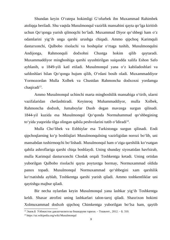 Shundan keyin O‘ratepa hokimligi G‘ofurbek ibn Muxammad Rahimbek
atoliqqa beriladi. Shu vaqtda Musulmonqul vazirlik mansabini qayta qo‘lga kiritish
uchun Qo‘qonga yurish qilmoqchi bo‘ladi. Muxammad Diyor qo‘shbegi ham o‘z
odamlarini  yig‘ib  unga  qarshi  urushga  chiqadi.  Ammo  qipchoq  Karimquli
dasturxonchi,  Qulbobo  risolachi  va  boshqalar  o‘rtaga  tushib,  Musulmonqulni
Andijonga,  Rahmonquli  dodxohni  Chustga  hokim  qilib  qaytaradi.
Muxammaddiyor mingboshiga qarshi uyushtirilgan suiqasdda xalifa Eshon Safo
ayblanib,  u  1849-yili  katl  etiladi.  Musulmonqul  yana  o‘z  kabiladoshlari  va
safdoshlari bilan Qo‘qonga hujum qilib, O‘rdani bosib oladi. Muxammaddiyor
Yormozordan  Mulla  Xolbek  va  Chustdan  Rahmoncha  dodxoxni  yordamga
chaqiradi13. 
Ammo Musulmonqul uchinchi marta mingboshilik mansabiga o‘tirib, ularni
vazifalaridan 
chetlashtiradi.  Keyinroq  Muhammaddiyor,  mulla  Xolbek,
Rahmoncha  dodxoh,  Jumaboylar  Duob  degan  mavzega  surgun  qilinadi.
1844-yil  kuzida  esa  Musulmonqul  Qo‘qonda  Normuhammad  qo‘shbegining
to‘yida yuqorida tilga olingan qabila peshvolarini tutib o‘ldiradi14.
Mulla  Cho‘libek  va  Eshbiylar  esa  Turkistonga  surgun  qilinadi.  Endi
qipchoqlarning ko‘p boshliqlari Musulmonqulning vazirligidan norozi bo‘lib, uni
mansabdan tushirmoqchi bo‘lishadi. Musulmonqul ham o‘ziga qarshilik ko‘rsatgan
qabila ashroflariga qarshi chiqa boshlaydi. Uning shunday siyosatidan havfsirab,
mulla Karimqul dasturxonchi Chodak orqali Toshkentga ketadi. Uning ortidan
yuborilgan  Qulbobo risolachi  qayta  poytaxtga bormay,  Normuxammad  oldida
panox  topadi.  Musulmonqul  Normuxammad  qo‘shbegini  xam  qarshilik
ko‘rsatishda ayblab, Toshkentga qarshi yurish qiladi. Ammo toshkentliklar uni
qaytishga majbur qiladi.
Bir necha oylardan keyin Musulmonqul yana lashkar yig‘ib Toshkentga
keldi.  Shaxar  atrofini  uning  lashkarlari  talon-taroj  qiladi.  Shaxrixon  hokimi
Xolmuxammad  dodxoh  qipchoq  Chimkentga  yuborilgan  bo‘lsa  ham,  qaytib
13 Эшов.Б  У́збекистон давлатчилиги ва бошкаруви тарихи. – Тошкент., 2012. – Б. 310.
14 https://uz.wikipedia.org/wiki/Musulmonqul
9
