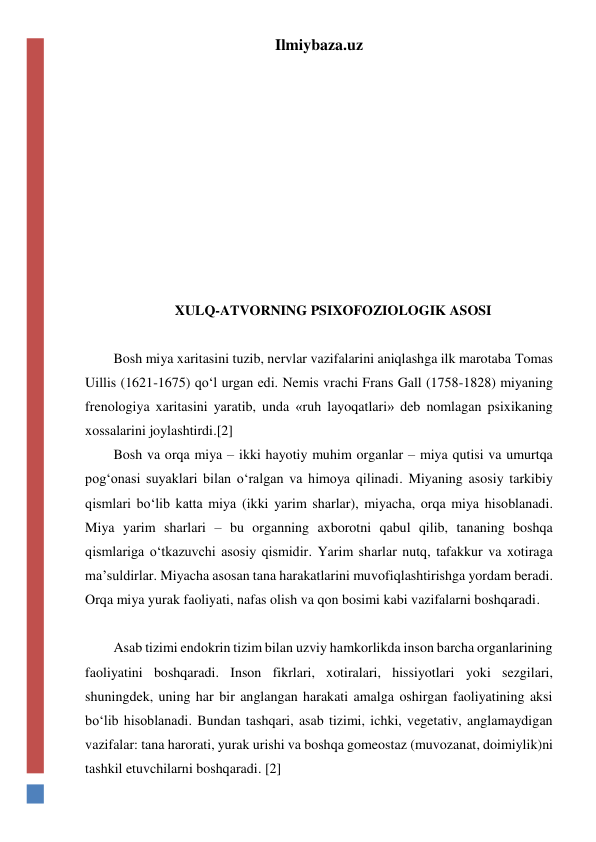 Ilmiybaza.uz 
 
 
 
 
 
 
 
 
 
XULQ-ATVORNING PSIXOFOZIOLOGIK ASOSI 
 
Bosh miya xaritasini tuzib, nervlar vazifalarini aniqlashga ilk marotaba Tomas 
Uillis (1621-1675) qo‘l urgan edi. Nemis vrachi Frans Gall (1758-1828) miyaning 
frenologiya xaritasini yaratib, unda «ruh layoqatlari» deb nomlagan psixikaning 
xossalarini joylashtirdi.[2] 
Bosh va orqa miya – ikki hayotiy muhim organlar – miya qutisi va umurtqa 
pog‘onasi suyaklari bilan o‘ralgan va himoya qilinadi. Miyaning asosiy tarkibiy 
qismlari bo‘lib katta miya (ikki yarim sharlar), miyacha, orqa miya hisoblanadi. 
Miya yarim sharlari – bu organning axborotni qabul qilib, tananing boshqa 
qismlariga o‘tkazuvchi asosiy qismidir. Yarim sharlar nutq, tafakkur va xotiraga 
ma’suldirlar. Miyacha asosan tana harakatlarini muvofiqlashtirishga yordam beradi. 
Orqa miya yurak faoliyati, nafas olish va qon bosimi kabi vazifalarni boshqaradi. 
 
Asab tizimi endokrin tizim bilan uzviy hamkorlikda inson barcha organlarining 
faoliyatini boshqaradi. Inson fikrlari, xotiralari, hissiyotlari yoki sezgilari, 
shuningdek, uning har bir anglangan harakati amalga oshirgan faoliyatining aksi 
bo‘lib hisoblanadi. Bundan tashqari, asab tizimi, ichki, vegetativ, anglamaydigan 
vazifalar: tana harorati, yurak urishi va boshqa gomeostaz (muvozanat, doimiylik)ni 
tashkil etuvchilarni boshqaradi. [2] 
