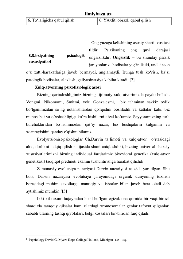 Ilmiybaza.uz 
6. To‘laligicha qabul qilish 
6. YAxlit, obrazli qabul qilish 
 
 
 Ong yuzaga kelishining asosiy sharti, vositasi 
tildir. 
Psixikaning 
eng 
quyi 
darajasi 
ongsizlikdir. Ongsizlik – bu shunday psixik 
jarayonlar va hodisalar yig‘indisiki, unda inson 
o‘z xatti-harakatlariga javob bermaydi, anglamaydi. Bunga tush ko‘rish, ba’zi 
patologik hodisalar, alaxlash, gallyusinatsiya kabilar kiradi. [2]  
Xulq-atvorning psixofiziologik asosi 
Bizning qarindoshligimiz bizning  ijtimoiy xulq-atvorimizda paydo bo'ladi.  
Vongmi, Nikomomi, Smitmi, yoki Gonzalesmi,  biz tahminan sakkiz oylik 
bo’lganimizdan so’ng notanishlardan qo'rqishni boshladik va kattalar kabi, biz 
munosabat va o’xshashligiga ko’ra kishilarni afzal ko’ramiz. Sayyoramizning turli 
burchaklaridan bo’lishimizdan qat’iy nazar, biz boshqalarni kulganini va 
xo'mrayishini qanday o'qishni bilamiz 
Evolyutsionist-psixologlar Ch.Darvin ta’limoti va xulq-atvor  o’rtasidagi 
aloqadorlikni tadqiq qilish natijasida shuni aniqlashdiki, bizning universal shaxsiy 
xususiyatlarimizni bizning individual farqlarimiz bixevioral genetika (xulq-atvor 
genetikasi) tadqiqot predmeti ekanini tushuntirishga harakat qilishdi.              
Zamonaviy evolutsiya nazariyasi Darvin nazariyasi asosida yaratilgan. Shu 
bois, Darvin nazariyasi evolutsiya jarayonidagi organik dunyoning tuzilish 
borasidagi muhim savollarga mantiqiy va isbotlar bilan javob bera oladi deb 
aytishimiz mumkin.1[3] 
Ikki xil tuxum hujayradan hosil bo’lgan egizak ona qornida bir vaqt bir xil 
sharoitda taraqqiy qilsalar ham, ulardagi xromosomalar genlar tafovut qilganlari 
sababli ularning tashqi qiyofalari, belgi xossalari bir-biridan farq qiladi.  
 
                                                           
1  Psychology David G. Myers Hope College Holland, Michigan  135-136p 
 
3.3.Irsiyatning 
psixologik 
xususiyatlari 
 
 
 
