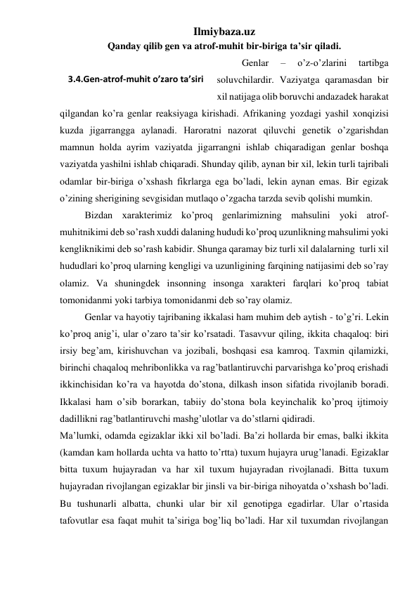 Ilmiybaza.uz 
Qanday qilib gen va atrof-muhit bir-biriga ta’sir qiladi. 
Genlar 
– 
o’z-o’zlarini 
tartibga 
soluvchilardir. Vaziyatga qaramasdan bir 
xil natijaga olib boruvchi andazadek harakat 
qilgandan ko’ra genlar reaksiyaga kirishadi. Afrikaning yozdagi yashil xonqizisi 
kuzda jigarrangga aylanadi. Haroratni nazorat qiluvchi genetik o’zgarishdan 
mamnun holda ayrim vaziyatda jigarrangni ishlab chiqaradigan genlar boshqa 
vaziyatda yashilni ishlab chiqaradi. Shunday qilib, aynan bir xil, lekin turli tajribali 
odamlar bir-biriga o’xshash fikrlarga ega bo’ladi, lekin aynan emas. Bir egizak 
o’zining sherigining sevgisidan mutlaqo o’zgacha tarzda sevib qolishi mumkin.  
 
Bizdan xarakterimiz ko’proq genlarimizning mahsulini yoki atrof-
muhitnikimi deb so’rash xuddi dalaning hududi ko’proq uzunlikning mahsulimi yoki 
kengliknikimi deb so’rash kabidir. Shunga qaramay biz turli xil dalalarning  turli xil 
hududlari ko’proq ularning kengligi va uzunligining farqining natijasimi deb so’ray 
olamiz. Va shuningdek insonning insonga xarakteri farqlari ko’proq tabiat 
tomonidanmi yoki tarbiya tomonidanmi deb so’ray olamiz.  
Genlar va hayotiy tajribaning ikkalasi ham muhim deb aytish - to’g’ri. Lekin 
ko’proq anig’i, ular o’zaro ta’sir ko’rsatadi. Tasavvur qiling, ikkita chaqaloq: biri 
irsiy beg’am, kirishuvchan va jozibali, boshqasi esa kamroq. Taxmin qilamizki, 
birinchi chaqaloq mehribonlikka va rag’batlantiruvchi parvarishga ko’proq erishadi 
ikkinchisidan ko’ra va hayotda do’stona, dilkash inson sifatida rivojlanib boradi. 
Ikkalasi ham o’sib borarkan, tabiiy do’stona bola keyinchalik ko’proq ijtimoiy 
dadillikni rag’batlantiruvchi mashg’ulotlar va do’stlarni qidiradi.  
Ma’lumki, odamda egizaklar ikki xil bo’ladi. Ba’zi hollarda bir emas, balki ikkita 
(kamdan kam hollarda uchta va hatto to’rtta) tuxum hujayra urug’lanadi. Egizaklar 
bitta tuxum hujayradan va har xil tuxum hujayradan rivojlanadi. Bitta tuxum 
hujayradan rivojlangan egizaklar bir jinsli va bir-biriga nihoyatda o’xshash bo’ladi. 
Bu tushunarli albatta, chunki ular bir xil genotipga egadirlar. Ular o’rtasida 
tafovutlar esa faqat muhit ta’siriga bog’liq bo’ladi. Har xil tuxumdan rivojlangan 
 
3.4.Gen-atrof-muhit o’zaro ta’siri 
 
